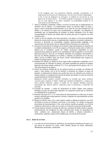 121
d) En cualquier caso, los promotores deberán consultar, previamente a la
redacción de un Proyecto de Urbanización, a los Servicios Técnicos Municipales.
e) En el caso de disponerse en alcorques, el volumen de excavación no será
inferior de un metro cúbico. Si el árbol se planta en alcorques, la superficie de
éste no será inferior a un metro cuadrado. La profundidad mínima de la
excavación será de 0,60 metros.
7. Situar el mobiliario, alumbrado, señales y servicios de forma que su emplazamiento no
interfiera con los árboles y su mantenimiento futuro no ocasione daños en raíces y
ramas, es decir, localizados preferentemente en el centro de los vanos formados por los
árboles y sin alcanzar las copas; esta recomendación es aplicable a las lámparas de
alumbrado, que, en inmediaciones de calzadas, no deben sobrepasar 4,5m. de altura
correspondiente al mínimo que deben tener las ramas para que no tropiecen con ellas
vehículos altos.
8. Limitar el uso de céspedes a las áreas recreativas y de reposo y el de áreas ajardinadas
abiertas de conservación onerosa a emplazamientos singulares de carácter ornamental y
favorecer el desarrollo de comunidades vegetales autorrenovables adaptadas a las
características de cada terreno que no requieran labores frecuentes de conservación.
9. Proyectar la ejecución de los parques en la primera etapa del programa de actuación de
la unidad correspondiente, con el fin de asegurar su formación cuanto antes y facilitar su
disfrute por el vecindario; cuando los medios económicos disponibles no sean
suficientes para asegurar la puesta en uso simultánea de toda la superficie es conveniente
diferenciar paseos y áreas de uso inmediato arboladas con ejemplares semimaduros y
áreas de uso diferido plantadas con semillas y cubiertas con plantones de un año que
deben cerrarse al público hasta que hayan crecido suficientemente para asegurar su
disfrute sin peligro para las plantas.
10. Emplazar los árboles en campos de feria según mallas ortogonales compatibles con el
estacionamiento de vehículos en batería, con plazas separadas por parterres de plantas
tapizantes del mismo tamaño -malla de 7,5 x 7,5 m. para grupos de dos plazas y de 7,5 x
10m. para grupos de tres plazas-.
11. Incluir una mediana arbolada de 2m. de anchura mínima en avenidas con calzadas de
cuatro o más carriles, con el fin de facilitar la formación de refugios en pasos de
peatones, la plantación de arbustos que oculten las luces de vehículos que circulen en
sentido contrario y la plantación de una fila de árboles que facilite el cierre de la bóveda
vegetal formada por las hileras laterales.
Igualmente formar andenes centrales arbolados en avenidas que tienen anchuras
excesivas para canalizar el tráfico rodado que soportan normalmente y, siempre que
exista anchura suficiente, separar el andén de las calzadas mediante parterres
intercalados que ofrecen mejores condiciones para la plantación y desarrollo del
arbolado.
12. Concebir las rotondas e isletas de canalización de tráfico rodado como parterres
arbolados con pies sin ramas bajas tapizados con vegetación rastrera que no interfieran
la visibilidad de los conductores.
13. Intercalar alcorques de 2 x 2 m. entre plazas de estacionamiento en calles que no tienen
anchura suficiente para acoger parterres corridos y disponen de estacionamiento en línea
paralelo a los bordillos.
14. Separar los árboles entre sí 5m. como mínimo cuando se plantan en parterres, con el fin
de facilitar el acceso de vehículos a las fincas y a los locales, 7m. cuando se intercalen
entre plazas de estacionamiento y 12m. como máximo cuando son grandes, con el fin de
facilitar la cubrición de la calle con sus copas en el más breve plazo de tiempo posible.
15. Formar barreras acústicas en bordes de autovías y autopistas de tráfico intenso y pesado,
preferentemente con terraplenes de altura suficiente para ocultar los generadores de
ruido cubiertos con plantaciones densas de árboles y arbustos caducifolos y
perennifolios, pudiendo exigirse tales medidas para la concesión de la licencia.
Art. 6. Redes de servicios.
1. Las redes de servicios (eléctricas, telefónicas, de saneamiento, distribución de agua, etc.)
que hayan de atravesar las zonas verdes deberán hacerlo de forma subterránea,
debidamente canalizadas y señalizadas.
 