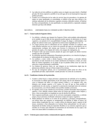 122
2. Las redes de servicios públicos no podrán usarse en ningún caso para interés o finalidad
privada. De forma especial se prohibe el uso del agua de la red municipal de riego para
jardines privados.
3. Cuando en la realización de las redes de servicio haya de procederse a la apertura de
zanjas en zonas ajardinadas ya consolidadas, se deberá evitar que éstas afecten a los
sistemas radiculares de los elementos vegetales existentes, debiendo restituir, al finalizar
las obras correspondientes, la zona ajardinada a su estado primitivo, reparando cualquier
elemento que haya sido dañado
SECCIÓN II. CRITERIOS PARA SU CONSERVACIÓN Y PROTECCIÓN.
Art. 7. Conservación de Espacios Libres.
1. Los árboles y arbustos que integren los Espacios Libres serán podados adecuadamente
en la medida en que la falta de esta operación pueda suponer un detrimento en el vigor
vegetativo, un aumento de la susceptibilidad al ataque de plagas y enfermedades o un
peligro de caída de ramas secas, siguiendo las instrucciones reguladas por el art. 10.
2. Los riegos precisos para la subsistencia de los vegetales incluidos en cualquier zona
verde deberán realizarse con un criterio de economía del agua en concordancia con su
mantenimiento ecológico del sistema que favorece la resistencia de las plantas a
períodos de sequía, a los empujes del viento, a los ataques de criptogamas, etc.
3. El Espacio Libre que posea recursos propios de agua será regada con dichos recursos
siempre que ello sea posible.
4. Se realizarán oportunos tratamientos fitosanitarios preventivos, en evitación de plagas y
enfermedades de las plantas de dicha zona verde.
5. Los jardines y zonas verdes y demás Espacios Libres públicos y privados deberán
encontrarse en todo momento en un estado satisfactorio de limpieza y ornato, así como
libres de maleza espontánea, en un grado en que no puedan ambas cosas ser causa de
infección o materia fácilmente combustible.
6. Los titulares de quioscos, bares, etc. que integren en sus instalaciones algún tipo de
plantaciones deberán velar por el buen estado de las mismas.
7. En caso de emergencia (plazas, etc) el Ayuntamiento podrá actuar de oficio en las
propiedades privadas, repercutiendo -cuando proceda- los costes de su actuación.
Art. 8. Condiciones técnicas de la protección.
1. Cuando se abran hoyos o zanjas próximos a plantaciones de arbolado en la vía pública,
la excavación no deberá aproximarse al pie del mismo más de una distancia igual a 5
veces el diámetro del árbol a la altura normal (1,00m.) y, en cualquier caso, esta
distancia será siempre superior a 0,5 metros. En caso de que no fuera posible el
cumplimiento de esta norma, se requerirá la autorización municipal antes de comenzar
las excavaciones, con el fin de arbitrar otras posibles medidas correctoras.
2. En aquellos casos en que, durante las excavaciones, resulten alcanzadas raíces de grueso
superior a 5cm. deberán cortarse dichas raíces de forma que queden cortes limpios y
lisos, o bien se procederá a su trasplante en caso de derribo de edificios.
3. Salvo urgencia justificada a juicio de los servicios municipales competentes, se abrirán
zanjas y hoyos próximos al arbolado solamente en época de reposo vegetativo.
4. Deben plantarse los árboles en el centro de los parterres y alcorques correspondientes,
con tutores bajos que aseguren su arraigamiento sin debilitar ni dañar el tronco; los
tutores deben comprender dos, tres o cuatro rollizos de diámetro igual o superior al del
tronco, resistentes y bien afianzados en el terreno firme sobresaliendo 1m. del suelo y
disponiendo de bandas anchas de materiales flexibles en sus extremos superiores que se
enrollen en el tronco para dificultar la transmisión de movimientos de las copas a las
raíces sin causar daños ni rozaduras en la corteza.
Art. 9. Criterios para conservación y restauración de espacios arbolados.
 