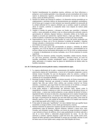 123
1. Sustituir inmediatamente los ejemplares muertos, enfermos, con focos infecciosos y
peligrosos -con la madera agrietada o muy ahuecada- por pies semimaduros de la misma
especie en plantaciones regulares, extrayendo previamente los tocones sin dañar las
ramas y raíces de árboles próximos.
2. Sustituir los árboles que alcanzan la madurez o la dimensión máxima permitida por su
emplazamiento y presentan indicios de desmejoramiento por ejemplares semimaduros,
de tal forma que se asegure en todo momento una transición gradual sin menoscabo de
la calidad ambiental de los espacios arbolados que se produce cuando la sustitución
afecta al conjunto, conforme se comprueba tantas veces después de realizar podas
drásticas o talas.
3. Ampliar el tamaño de parterres y alcorques con bordes que constriñen y deforman
cuellos y raíces principales de árboles o que no ofrecen protección suficiente contra la
aproximación de vehículos; disponer barreras o elementos sólidos en los bordes que
impidan su invasión por automóviles; suprimir bancos y tapas que dañan y deforman
cuellos de árboles o sustituirlos por otros elementos con huecos de mayor tamaño.
4. Impermeabilizar con la mayor celeridad posible los cortes del terreno producidos por
excavaciones en fincas, con el fin de minimizar la pérdida de humedad, y disponer
drenajes adosados a cimentaciones corridas para que no se estanque agua ni se eleve el
nivel freático en terrenos próximos.
5. Restaurar terrizas que hayan sido pavimentadas en parques y alrededor de árboles
singulares, con el fin de mejorar las condiciones de aireación y permeabilidad de los
terrenos; allanar terrizas horizontales deformadas con el fin de evitar su encharcamiento
y restaurar el abombamiento de terrizas inclinadas, con el fin de minimizar la erosión
superficial.
6. Retirar todos los elementos -pretiles, horquillas, barandillas, señales tensores, báculos,
etc- que rocen, presionen, constriñan, estrangulen y deformen troncos, así como los
incluidos, atornillados, clavados, encadenados, atados y colgados de ellos, sin causar
daños adicionales a la madera; situar las placas de identificación de árboles sobre los
bordillos inmediatos.
Art. 10. Criterios para la correcta poda de ramas y restauración de copas.
1. La empresa adjudicataria de la poda o mantenimiento del arbolado, deberá contar con
autorización expresa del Ayuntamiento, a través de la Concejalía competente y previo
informe técnico favorable. En caso de discrepancia sobre los criterios a utilizar el
Alcalde resolverá en función de dictamen o informe técnico de la Consejería de Medio
Ambiente de la Comunidad de Madrid.
2. Restringir la poda de árboles de sombra al mínimo necesario, de forma consecuente con
su triple finalidad: funcional, que pretende el máximo desarrollo de copas creando
espacios bajo ellas que realcen vistas; estética, que aconseja conservar sus formas
naturales, y económica, que exige limitar las intervenciones en los árboles y conseguir
troncos maderables, es decir, largos, rectos, sanos y con nudos pequeños.
3. Evitar podas drásticas e indiscriminadas que deformen copas, atenten contra la
integridad de los árboles y reduzcan su valor; en consecuencia, no descabezar troncos -ni
terciar ramas- , a menos que resulten peligrosos, ya que, además de destruir la forma y
dignidad del árbol, favorecen la infección y descomposición de la madera formada hasta
ese momento, debilitan raíces y el anclaje de los árboles, provocan riesgos de caídas y
dan lugar a la proliferación de chupones que más tarde habrá que podar; cortar ramas de
diámetro superior a 5cm. sólo cuando las lesiones causadas en la madera sean menores
que el daño que puede sufrir el árbol si no se podan.
4. Evitar podas de ramas para “equilibrarlas” con raíces dañadas hasta que aquéllas hayan
transferido su energía al árbol, es decir, hasta que desmejoren y mueran.
5. Realizar solamente las operaciones regulares de poda necesarias para elevar y conformar
gradualmente copas de plantones, suprimir chupones, muñones y ramas secas, rotas,
cruzadas, mal orientadas, rozadas, fundidas, con corteza de arruga incluida en la madera
o que molesten en huecos de edificios; elevar copas gradualmente sin afectar cada año a
más de su tercio inferior y reduciendo progresivamente las ramas los dos años
anteriores a cortarlas; suprimir chupones a partir del tercer año, cuando suelen morir,
después de haber aportado al árbol debilitado la energía que necesitaba; efectuar el corte
de ramas secas sin tocar tejidos sanos, aunque estos estén alejados del tronco.
 