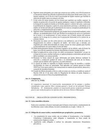 124
6. Suprimir ramas principales con cortes que conserven sus cuellos, con el fin de preservar
el mecanismo natural que dificulta la penetración de infecciones desde ramas secas, y no
formen muñones, con el fin de evitar la proximidad de tejidos muertos que facilitan la
infección de tejidos sanos en contacto con ellos.
7. Evitar cortes de ramas rasantes con los troncos que suprimen sus cuellos, exponen la
madera sin protección a la acción de agentes patógenos, matan el cambium y dificultan
la formación de madera de herida en los bordes superior e inferior del corte, y provocan
la proliferación de chupones a partir de yemas durmientes próximas y adventicias en la
madera de herida activadas por la disminución de reservas energéticas producida por la
infección y compartimentación de la madera.
8. Suprimir ramas codominantes peligrosas que tienden hacia la horizontal mediante cortes
oblicuos -no perpendiculares al eje- que faciliten la circulación de savia en el perímetro
de la lesión y su recubrimiento; el corte correcto une el borde externo del extremo
superior de la arruga de la corteza con la proyección horizontal en la corteza de su
extremo inferior.
9. Desmontar las ramas con dos cortes previos a los definitivos, con el fin de evitar los
desgajamientos de corteza y desgarros de tejidos del tronco que, a menudo, son
originados por caídas descontroladas de ramas; trocear las ramas grandes para facilitar
su descendimiento sin causar daños al resto del árbol.
10. Podar preferentemente durante el descanso vegetativo de los árboles, antes de brotar las
hojas, con el fin de mantener las lesiones descubiertas el mínimo tiempo posible.
11. Dejar la madera de los cortes al aire, sin cubrir con productos “protectores”, ya que, en
el mejor de los casos, resultan ineficaces, ni aplicar productos cicatrizantes que provocan
labios enrollados con corteza incluida.
12. Restaurar la forma natural de copas deformadas por podas drásticas mediante la
selección y conducción gradual de ramas y la eliminación del resto de los brotes,
siempre que los árboles sean vigorosos y no estén enfermos.
13. La quema de podas no supondrá en ningún momento riesgo de incendios o vertidos
incontrolados en zonas no autorizadas. Será aplicable con carácter general la Orden
399/97 de 25 de marzo relativa a las instrucciones en materia de prevención, detección y
extinción de incendios forestales.
14. Cuando las labores de poda se lleven a cabo en zonas con encinas, se tendrá en cuenta el
Decreto 8/86 de 23 de enero sobre la “Regulación de labores de poda, limpieza y
aclareos de encinas en fincas de propiedad particular.
Art. 11. Competencia.
(Art. 6.4.7.a. NNSS).
Es competencia municipal, la conservación, mantenimiento de los parques y jardines
considerados como espacios libres (sistema general y local) en las presentes Normas
Subsidiarias. El Ayuntamiento asumirá su conservación previa recepción provisional,
para lo cual, serán preceptivos los informes de los Servicios Técnicos Municipales
SECCION III. OBLIGACIÓN DE CONSERVACIÓN / PROHIBICIONES.
Art. 12. Actos sometidos a licencia.
Serán actos sometidos a licencia municipal, para la buena conservación y mantenimiento de
las diferentes zonas verdes urbanas, los actos considerados en el apdo. 1 del art. 19.
Art. 13. Obligación de conservación y mantenimiento por propietarios y promotores.
1. Los propietarios de zonas verdes, aún no cedidas al Ayuntamiento, y las Entidades
Urbanísticas Colaboradoras están obligadas a mantenerlas en buen estado de
conservación, limpieza y ornato.
2. Igualmente están obligados a realizar los adecuados tratamientos fitosanitarios
preventivos.
 