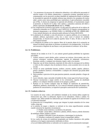 125
3. Los promotores de proyectos de ordenación urbanística o de edificación procurarán el
máximo respeto a los árboles, plantaciones o vegetación existente, aportando previa o
conjuntamente con los proyectos un plano detallado de implantación donde se justifique
la necesidad de supresión de unidades arbóreas (que afectará a los ejemplares de menos
edad y porte) como única posibilidad para materializar el aprovechamiento concedido
por el Plan. A efectos de compensar la supresión del arbolado, el Ayuntamiento exigirá
al promotor, en función de la edad, valor estético y naturaleza autóctona del árbol o
árboles suprimidos (en desarrollo del art. 6.4.7.c. NNSS):
a) Una compensación económica equivalente a la derivada de la aplicación de los índices de
valoración contenidos en el ANEXO a este CAPÍTULO. El importe correspondiente se
destinará íntegramente a un FONDO PARA LA REPOBLACIÓN DE ARBOLADO.
Como método alternativo de valoración podrá utilizarse la Norma GRANADA.
b) La plantación de arbolado a costa del promotor en espacios públicos, de un número de
unidades arbóreas equivalentes a dos, tres o cinco veces el número de unidades
desaparecidas, en función de la edad de aquellos: hasta 15 años, 30 años o más de 50
años respectivamente.
c) La obligación de plantar en los espacios libres de la parcela objeto de la actuación un
número de árboles equivalente en términos económicos a los desaparecidos. A tal efecto
será necesario el depósito de una fianza o aval, previamente al comienzo de las obras.
Art. 14. Prohibiciones.
Además de las citadas en el art. 21, con carácter general quedan prohibidas las siguientes
actividades:
1. Aclarar, arrancar o partir árboles, pelar o arrancar sus cortezas, clavar puntas, atar a los
mismos columpios, escaleras, herramientas, soportes de andamiaje, ciclomotores,
bicicletas, carteles, o cualquier otro elemento, trepar o subir a los mismos.
2. Depositar, aun de forma transitoria, materiales de obra sobre los alcorques de los árboles
o verter en ellos cualquier clase de productos tóxicos, como acumular nieve en caso de
nevada.
3. Arrojar en zonas ajardinadas basuras, residuos, cascotes, piedras, papeles, plásticos,
grasas o productos cáusticos o fermentables o cualquier otro elemento que pueda dañar
las plantaciones.
4. Hacer pruebas o ejercicios de tiro para practicar puntería, encender petardos o fuegos de
artificio.
5. Lavar vehículos, ropas o proceder al tendido de ellas y tomar agua de las bocas de riego.
6. Efectuar inscripciones o pegar carteles en los cerramientos, soportes de alumbrado
público o en cualquier elemento existente en los parques y jardines.
7. Realizar en sus recintos cualquier clase de trabajos de reparación de automóviles,
albañilería, jardinería, electricidad, etc. Si se trata de elementos propios del parque o de
jardinería de concesionarios, se requerirá la preceptiva autorización del Ayuntamiento.
Art. 15. Conducta a observar.
Los usuarios de zonas verdes y del mobiliario instalado en las mismas deben cumplir las
instrucciones que, sobre su utilización, figuren en los indicadores, rótulos o señales. En
cualquier caso, deben atender las indicaciones que formulen los agentes de la Policía Local
o el personal municipal.
La protección de la tranquilidad y sosiego que integran la propia naturaleza de las zonas
verdes, exige que:
a) La práctica de juegos y deportes se realizará en las zonas específicamente acotadas
cuando concurran las siguientes circunstancias:
1ª. Puedan causar molestias o accidentes a las personas.
2ª. Puedan causar daños y deterioros a plantas, árboles, bancos y demás elementos
de mobiliario urbano, jardines y paseos.
3ª. Impidan o dificulten el paso de personas o interrumpan la circulación.
4ª. Perturben o molesten de cualquier forma la tranquilidad pública.
b) Los vuelos de aviones de modelismo propulsados por medios mecánicos sólo podrán
realizarse en los lugares expresamente señalizados al efecto.
c) Las actividades publicitarias se realizarán con la expresa y previa autorización municipal.
 