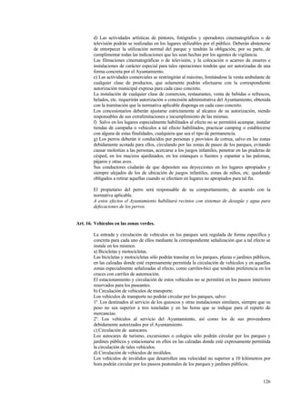 126
d) Las actividades artísticas de pintores, fotógrafos y operadores cinematográficos o de
televisión podrán se realizadas en los lugares utilizables por el público. Deberán abstenerse
de entorpecer la utilización normal del parque y tendrán la obligación, por su parte, de
cumplimentar todas las indicaciones que les sean hechas por los agentes de vigilancia.
Las filmaciones cinematográficas o de televisión, y la colocación o acarreo de enseres e
instalaciones de carácter especial para tales operaciones tendrán que ser autorizadas de una
forma concreta por el Ayuntamiento.
e) Las actividades comerciales se restringirán al máximo, limitándose la venta ambulante de
cualquier clase de productos, que solamente podrán efectuarse con la correspondiente
autorización municipal expresa para cada caso concreto.
La instalación de cualquier clase de comercios, restaurantes, venta de bebidas o refrescos,
helados, etc. requerirán autorización o concesión administrativa del Ayuntamiento, obtenida
con la tramitación que la normativa aplicable disponga en cada caso concreto.
Los concesionarios deberán ajustarse estrictamente al alcance de su autorización, siendo
responsables de sus extralimitaciones e incumplimiento de las mismas.
f) Salvo en los lugares especialmente habilitados al efecto no se permitirá acampar, instalar
tiendas de campaña o vehículos a tal efecto habilitados, practicar camping o establecerse
con alguna de estas finalidades, cualquiera que sea el tipo de permanencia.
g) Los perros deberán ir conducidos por personas y provistos de correa, salvo en las zonas
debidamente acotada para ellos, circulando por las zonas de paseo de los parques, evitando
causar molestias a las personas, acercarse a los juegos infantiles, penetrar en las praderas de
césped, en los macizos ajardinados, en los estanques o fuentes y espantar a las palomas,
pájaros y otras aves.
Sus conductores ciudarán de que depositen sus deyecciones en los lugares apropiados y
siempre alejados de los de ubicación de juegos infantiles, zonas de niños, etc. quedando
obligados a retirar aquellas cuando se efectúen en lugares no apropiados para tal fin.
El propietario del perro será responsable de su comportamiento, de acuerdo con la
normativa aplicable.
A estos efectos el Ayuntamiento habilitará recintos con sistemas de desagüe y agua para
defecaciones de los perros.
Art. 16. Vehículos en las zonas verdes.
La entrada y circulación de vehículos en los parques será regulada de forma específica y
concreta para cada uno de ellos mediante la correspondiente señalización que a tal efecto se
instale en los mismos.
a) Bicicletas y motocicletas.
Las bicicletas y motocicletas sólo podrán transitar en los parques, plazas o jardines públicos,
en las calzadas donde esté expresamente permitida la circulación de vehículos y en aquellas
zonas especialmente señalizadas al efecto, como carriles-bici que tendrán preferencia en los
cruces con carriles de automoción.
El estacionamiento y circulación de estos vehículos no se permitirá en los paseos interiores
reservados para los paseantes.
b) Circulación de vehículos de transporte.
Los vehículos de transporte no podrán circular por los parques, salvo:
1º. Los destinados al servicio de los quioscos y otras instalaciones similares, siempre que su
peso no sea superior a tres toneladas y en las horas que se indique para el reparto de
mercancías.
2º. Los vehículos al servicio del Ayuntamiento, así como los de sus proveedores
debidamente autorizados por el Ayuntamiento.
c) Circulación de autocares.
Los autocares de turismo, excursiones o colegios sólo podrán circular por los parques y
jardines públicos y estacionarse en ellos en las calzadas donde esté expresamente permitida
la circulación de tales vehículos.
d) Circulación de vehículos de inválidos.
Los vehículos de inválidos que desarrollen una velocidad no superior a 10 kilómetros por
hora podrán circular por los paseos peatonales de los parques y jardines públicos.
 