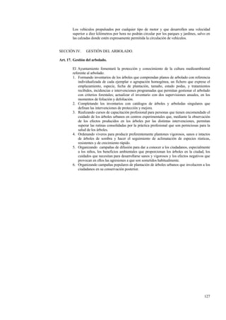 127
Los vehículos propulsados por cualquier tipo de motor y que desarrollen una velocidad
superior a diez kilómetros por hora no podrán circular por los parques y jardines, salvo en
las calzadas donde estén expresamente permitida la circulación de vehículos.
SECCIÓN IV. GESTIÓN DEL ARBOLADO.
Art. 17. Gestión del arbolado.
El Ayuntamiento fomentará la protección y conocimiento de la cultura medioambiental
referente al arbolado:
1. Formando inventarios de los árboles que comprendan planos de arbolado con referencia
individualizada de cada ejemplar o agrupación homogénea, un fichero que exprese el
emplazamiento, especie, fecha de plantación, tamaño, estado podas, y tratamientos
recibidos, incidencias e intervenciones programadas que permitan gestionar el arbolado
con criterios forestales; actualizar el inventario con dos supervisiones anuales, en los
momentos de foliación y defoliación.
2. Completando los inventarios con catálogos de árboles y arboledas singulares que
definan las intervenciones de protección y mejora.
3. Realizando cursos de capacitación profesional para personas que tienen encomendado el
cuidado de los árboles urbanos en centros experimentales que, mediante la observación
de los efectos producidos en los árboles por las distintas intervenciones, permitan
superar las rutinas consolidadas por la práctica profesional que son perniciosas para la
salud de los árboles.
4. Ordenando viveros para producir preferentemente plantones vigorosos, sanos e intactos
de árboles de sombra y hacer el seguimiento de aclimatación de especies rústicas,
resistentes y de crecimiento rápido.
5. Organizando campañas de difusión para dar a conocer a los ciudadanos, especialmente
a los niños, los beneficios ambientales que proporcionan los árboles en la ciudad, los
cuidados que necesitan para desarrollarse sanos y vigorosos y los efectos negativos que
provocan en ellos las agresiones a que son sometidos habitualmente.
6. Organizando campañas populares de plantación de árboles urbanos que involucren a los
ciudadanos en su conservación posterior.
 