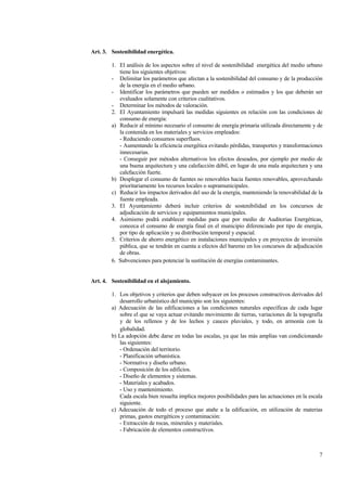 7
Art. 3. Sostenibilidad energética.
1. El análisis de los aspectos sobre el nivel de sostenibilidad energética del medio urbano
tiene los siguientes objetivos:
- Delimitar los parámetros que afectan a la sostenibilidad del consumo y de la producción
de la energía en el medio urbano.
- Identificar los parámetros que pueden ser medidos o estimados y los que deberán ser
evaluados solamente con criterios cualitativos.
- Determinar los métodos de valoración.
2. El Ayuntamiento impulsará las medidas siguientes en relación con las condiciones de
consumo de energía:
a) Reducir al mínimo necesario el consumo de energía primaria utilizada directamente y de
la contenida en los materiales y servicios empleados:
- Reduciendo consumos superfluos.
- Aumentando la eficiencia energética evitando pérdidas, transportes y transformaciones
innecesarias.
- Conseguir por métodos alternativos los efectos deseados, por ejemplo por medio de
una buena arquitectura y una calefacción débil, en lugar de una mala arquitectura y una
calefacción fuerte.
b) Desplegar el consumo de fuentes no renovables hacia fuentes renovables, aprovechando
prioritariamente los recursos locales o supramunicipales.
c) Reducir los impactos derivados del uso de la energía, manteniendo la renovabilidad de la
fuente empleada.
3. El Ayuntamiento deberá incluir criterios de sostenibilidad en los concursos de
adjudicación de servicios y equipamientos municipales.
4. Asimismo podrá establecer medidas para que por medio de Auditorias Energéticas,
conozca el consumo de energía final en el municipio diferenciado por tipo de energía,
por tipo de aplicación y su distribución temporal y espacial.
5. Criterios de ahorro energético en instalaciones municipales y en proyectos de inversión
pública, que se tendrán en cuenta a efectos del baremo en los concursos de adjudicación
de obras.
6. Subvenciones para potenciar la sustitución de energías contaminantes.
Art. 4. Sostenibilidad en el alojamiento.
1. Los objetivos y criterios que deben subyacer en los procesos constructivos derivados del
desarrollo urbanístico del municipio son los siguientes:
a) Adecuación de las edificaciones a las condiciones naturales específicas de cada lugar
sobre el que se vaya actuar evitando movimiento de tierras, variaciones de la topografía
y de los rellenos y de los lechos y cauces pluviales, y todo, en armonía con la
globalidad.
b) La adopción debe darse en todas las escalas, ya que las más amplias van condicionando
las siguientes:
- Ordenación del territorio.
- Planificación urbanística.
- Normativa y diseño urbano.
- Composición de los edificios.
- Diseño de elementos y sistemas.
- Materiales y acabados.
- Uso y mantenimiento.
Cada escala bien resuelta implica mejores posibilidades para las actuaciones en la escala
siguiente.
c) Adecuación de todo el proceso que atañe a la edificación, en utilización de materias
primas, gastos energéticos y contaminación:
- Extracción de rocas, minerales y materiales.
- Fabricación de elementos constructivos.
 