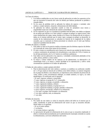 128
ANEXO AL CAPÍTULO I. ÍNDICE DE VALORACIÓN DE ÁRBOLES.
A) Clases de índices.
1. Los índices establecidos en este Anexo serán de aplicación en todos los supuestos en los
que sea necesaria la tasación del valor de árboles por haberse producido su pérdida o
causado daños.
2. En los casos de pérdidas total se aplicarán los índices de especie o variedad, valor
estético y estado sanitario, situación y dimensiones del árbol dañado.
3. Se aplicarán los índices especiales cuando se trate de ejemplares cuya rareza y
singularidad exijan una valoración de carácter extraordinario.
4. En los supuestos en que no se produzca la pérdida total del árbol, sino daños en algunas
de sus partes que afecten a su valor estético o pongan en peligro su supervivencia, tales
como mutilaciones de copas, ramas, heridas en el tronco con destrucción de la corteza o
daños en el sistema radicular que le resten vigor o pongan en peligro su desarrollo, la
cuantía de las indemnizaciones se calculará en función de la magnitud de los daños
causados, que se expresará en forma porcentual en relación con el valor que hubiese
supuesto la pérdida total del árbol.
B) Índice de especie o variedad.
1. Este índice se basa en los precios medios existentes para las distintas especies de árboles
en el mercado de venta al por menor de los mismos.
2. El valor a tomar en consideración será el precio de venta de una unidad de árbol de doce
a catorce centímetros de perímetro de circunferencia y una altura de 3,50 a 4 metros en
los de hoja persistente y de 2 a 2,5 metros en coníferas y palmáceas.
3. Este índice será de aplicación a las especies y variedades comúnmente plantadas en las
calles, plazas, jardines y zonas verdes.
4. El mayor o menor empleo de las especies en las plantaciones, su adecuación a la
climatología local y su mayor o menor facilidad en la reproducción y cultivo serán
circunstancias a ponderar en el índice de aplicación.
C) Índice de valor estético y estado sanitario del árbol.
1. Para la determinación del valor estético y sanitario, se establece un coeficiente variable
de 1 a 10 que estará en función de su belleza como árbol solitario, su carácter integrante
de un grupo de árboles o una alineación, su importancia como elemento de protección de
vistas, ruidos u otras circunstancias análogas, su estado sanitario, su vigor y su valor
dendrológico. El coeficiente será el siguiente:
- 10: sano, vigoroso, solitario y remercable.
- 9: sano, vigoroso, en grupo de 2 a 5, remarcable.
- 8: sano, vigoroso, en grupo, en pantalla o alineación.
- 7: sano, vegetación mediana, solitario.
- 6: sano, vegetación mediana, en grupo de 2 a 5.
- 5: sano, vegetación mediana, en grupo, pantalla o alineación.
- 4: poco vigoroso, envejecido, solitario en su alineación.
- 3: sin vigor, en grupo, mal formado o en alineación.
- 2: sin vigor, enfermo, solo, en alineación.
- 1: sin valor.
D) Índice de situación.
1. Por medio de este índice se valora la situación relativa del árbol en el entorno que lo
rodea, atendiendo al grado de urbanización del sector en que se encuentra ubicado.
Dicho índice es el siguiente:
- 10: en el centro urbano.
- 3: en barrios.
- 6: en zonas rústicas o agrícolas.
2. La apreciación del grado de urbanización de la zona en que se encuentra emplazado el
árbol se realizará discrecionalmente por la administración municipal, teniendo en cuenta
la infraestructura y servicios urbanísticos del sector.
 