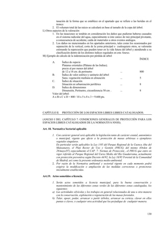 130
tasación de la forma que se establece en el apartado que se refiere a las heridas en el
tronco.
2. El volumen total de las raíces se calculará en base al tamaño de la copa del árbol.
L) Otros aspectos de la valoración
1. En las tasaciones se tendrán en consideración los daños que pudieran haberse causados
en el sistema radicular del agua, especialmente si éste carece de raíz principal pivotante,
a consecuencia de accidente, caída de materiales u otros eventos análogos.
2. Los daños no mencionados en los apartados anteriores, tales como los ocasionados por
separación de la vertical, corta de la yema principal o cualesquiera otros, se valorarán
estimando la repercusión que pueden tener en la vida futura del árbol y atendiendo a su
clasificación dentro de los distintos índices regulados en este Anexo.
M) Ejemplo de cálculo de la indemnización por pérdida de árbol
ÍNDICE
A. Índice de especie
Platanus orientales (Plátano de las Indias);
precio al por menor del árbol
de 12 a 14 cm. de perímetro ... 800
B. Índice de valor estético y sanitario del árbol
Sano, vegetación mediana en alineación ... 5
C. Índice de situación
Situación en urbanización periférica ... 8
D. Índice de dimensiones
Dimensión, Perímetro, circunferencia 50 cm . ... 8
Valor del árbol:
A x B x C x D = 800 / 10 x 5 x 8 x 3 = 9.600 pts.
CAPÍTULO II. PROTECCIÓN DE LOS ESPACIOS LIBRES LIBRES CATALOGADOS.
(ANEXO I DEL CAPÍTULO 7: CONDICIONES GENERALES DE PROTECCIÓN PARA LOS
ESPACIOS LIBRES CATALOGADOS DE LA NORMATIVA NNSS).
Art. 18. Normativa Sectorial aplicable
1. Con carácter general será aplicable la legislación tanto de carácter estatal, autonómico
o municipal, vigente que afecte a la protección de masas arbóreas o ejemplares
vegetales singulares.
En particular serán aplicables la Ley 1/85 del Parque Regional de la Cuenca Alta del
Manzanares, el Plan Rector de Uso y Gestión (PRUG) del mismo (Orden de
28/mayo/87) especialmente el CAP. 7: Normas de Protección , el PRUG que entre en
vigor referido al Parque Regional del Curso Medio del Río Guadarrama, actualmente
con protección preventiva según Decreto 44/92, la Ley 16/95 Forestal de la Comunidad
de Madrid, así como la presente ordenanza medio-ambiental.
2. Por razón de la Normativa ambiental y sectorial vigente en cada momento podrá
exigirse la modificación o ampliación de las medidas correctoras o protectoras
inicialmente establecidas.
Art.19. Actos sometidos a licencia.
1. Serán actos sometidos a licencia municipal, para la buena conservación y
mantenimiento de las diferentes zonas verdes de las diferentes zonas catalogadas, los
siguientes:
a) Las actividades silvícolas y los trabajos en general relacionados de una u otra manera
con la conservación, explotación o regeneración de las masas forestales.
b) Talar, apear, podar, arrancar o partir árboles, arrancar su corteza, clavar en ellos
puntas o clavos, o cualquier otra actividad que los perjudique de cualquier manera.
 
