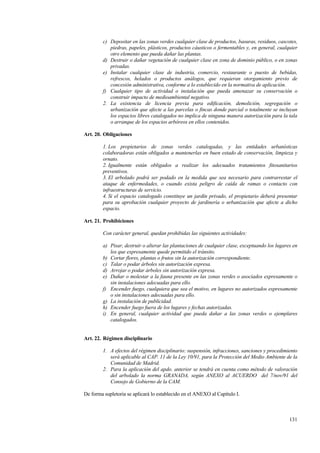 131
c) Depositar en las zonas verdes cualquier clase de productos, basuras, residuos, cascotes,
piedras, papeles, plásticos, productos cáusticos o fermentables y, en general, cualquier
otro elemento que pueda dañar las plantas.
d) Destruir o dañar vegetación de cualquier clase en zona de dominio público, o en zonas
privadas.
e) Instalar cualquier clase de industria, comercio, restaurante o puesto de bebidas,
refrescos, helados o productos análogos, que requieran otorgamiento previo de
concesión administrativa, conforme a lo establecido en la normativa de aplicación.
f) Cualquier tipo de actividad o instalación que pueda amenazar su conservación o
construir impacto de medioambiental negativo.
2. La existencia de licencia previa para edificación, demolición, segregación o
urbanización que afecte a las parcelas o fincas donde parcial o totalmente se incluyan
los espacios libres catalogados no implica de ninguna manera autorización para la tala
o arranque de los espacios arbóreos en ellos contenidos.
Art. 20. Obligaciones
1. Los propietarios de zonas verdes catalogadas, y las entidades urbanísticas
colaboradoras están obligados a mantenerlas en buen estado de conservación, limpieza y
ornato.
2. Igualmente están obligados a realizar los adecuados tratamientos fitosanitarios
preventivos.
3. El arbolado podrá ser podado en la medida que sea necesario para contrarrestar el
ataque de enfermedades, o cuando exista peligro de caída de ramas o contacto con
infraestructuras de servicio.
4. Si el espacio catalogado constituye un jardín privado, el propietario deberá presentar
para su aprobación cualquier proyecto de jardinería o urbanización que afecte a dicho
espacio.
Art. 21. Prohibiciones
Con carácter general, quedan prohibidas las siguientes actividades:
a) Pisar, destruir o alterar las plantaciones de cualquier clase, exceptuando los lugares en
los que expresamente quede permitido el tránsito.
b) Cortar flores, plantas o frutos sin la autorización correspondiente.
c) Talar o podar árboles sin autorización expresa.
d) Arrojar o podar árboles sin autorización expresa.
e) Dañar o molestar a la fauna presente en las zonas verdes o asociados expresamente o
sin instalaciones adecuadas para ello.
f) Encender fuego, cualquiera que sea el motivo, en lugares no autorizados expresamente
o sin instalaciones adecuadas para ello.
g) La instalación de publicidad.
h) Encender fuego fuera de los lugares y fechas autorizadas.
i) En general, cualquier actividad que pueda dañar a las zonas verdes o ejemplares
catalogados.
Art. 22. Régimen disciplinario
1. A efectos del régimen disciplinario: suspensión, infracciones, sanciones y procedimiento
será aplicable al CAP. 11 de la Ley 10/91, para la Protección del Medio Ambiente de la
Comunidad de Madrid.
2. Para la aplicación del apdo. anterior se tendrá en cuenta como método de valoración
del arbolado la norma GRANADA, según ANEXO al ACUERDO del 7/nov/91 del
Consejo de Gobierno de la CAM.
De forma supletoria se aplicará lo establecido en el ANEXO al Capítulo I.
 