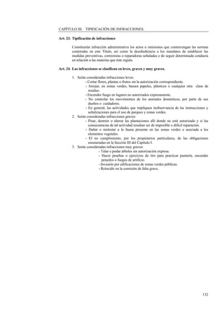 132
CAPÍTULO III. TIPIFICACIÓN DE INFRACCIONES.
Art. 23. Tipificación de infracciones
Constituirán infracción administrativa los actos u omisiones que contravengan las normas
contenidas en este Título, así como la desobediencia a los mandatos de establecer las
medidas preventivas, correctoras o reparadoras señaladas o de seguir determinada conducta
en relación a las materias que éste regula.
Art. 24. Las infracciones se clasifican en leves, graves y muy graves.
1. Serán consideradas infracciones leves:
- Cortar flores, plantas o frutos sin la autorización correspondiente.
- Arrojar, en zonas verdes, basura papeles, plásticos o cualquier otra clase de
residuo.
- Encender fuego en lugares no autorizados expresamente.
- No controlar los movimientos de los animales domésticos, por parte de sus
dueños o cuidadores.
- En general, las actividades que impliquen inobservancia de las instrucciones y
señalizaciones para el uso de parques y zonas verdes.
2. Serán consideradas infracciones graves:
- Pisar, destruir o alterar las plantaciones allí donde no esté autorizado y si las
consecuencias de tal actividad resultan ser de imposible o difícil reparación.
- Dañar o molestar a la fauna presente en las zonas verdes o asociada a los
elementos vegetales.
- El no cumplimiento, por los propietarios particulares, de las obligaciones
enumeradas en la Sección III del Capítulo I.
3. Serán consideradas infracciones muy graves:
- Talar o podar árboles sin autorización expresa.
- Hacer pruebas o ejercicios de tiro para practicar puntería, encender
petardos o fuegos de artificio.
- Invasión por edificaciones de zonas verdes públicas.
- Reincidir en la comisión de falta grave.
 