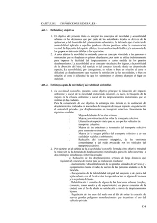 134
CAPITULO I. DISPOSICIONES GENERALES.-
Art. 1. Definición y objetivos
1. El objetivo del presente título es integrar los conceptos de movilidad y accesibilidad
urbanas en las decisiones que por parte de las autoridades locales se deriven de la
aplicación y del desarrollo del planeamiento urbanístico, de tal modo que el criterio de
sostenibilidad aplicado a aquellos produzca efectos positivos sobre la comunicación
vecinal, la dispersión del espacio público, la racionalización del tráfico y la autonomía de
los grupos sociales más débiles o discapacitados.
2. A estos efectos la movilidad se entiende como un concepto vinculado a las personas o
mercancías que se desplazan o quieren desplazarse; por tanto se utiliza indistintamente
para expresar la facilidad del desplazamiento o como medida de los propios
desplazamientos. La accesibilidad es un concepto vinculado a los lugares, a la posibilidad
de la obtención del bien, del servicio o del contacto buscado desde un determinado
espacio; La accesibilidad, por consiguiente, se valora o bien en relación al coste o
dificultad de desplazamiento que requiere la satisfacción de las necesidades, o bien en
relación al coste o dificultad de que los suministros o clientes alcancen el lugar en
cuestión.
Art. 2. Estrategias para la movilidad y accesibilidad sostenibles
1. La movilidad sostenible, presenta como objetivo principal la reducción del impacto
ambiental y social de la movilidad motorizada existente, es decir, la búsqueda de la
mejora en la eficacia ambiental y social de los desplazamientos motorizados que se
realizan en las ciudades.
Para la consecución de ese objetivo la estrategia más directa es la sustitución de
desplazamientos realizados en los medios de transporte de mayor impacto -singularmente
el automóvil privado-, por desplazamientos en transporte colectivo, fomentando las
siguientes medidas:
. Mejora del diseño de las vías urbanas.
. Mejora y coordinación de las redes de transporte colectivo.
. Liberación de espacio viario para su uso por los vehículos de
transporte colectivo.
. Mejora de las estaciones y terminales del transporte colectivo
para aumentar su atractivo.
. Mejora de la imagen pública del transporte colectivo y de sus
cualidades sociales y ambientales.
. Reducción del consumo energético, de las emisiones
contaminantes y del ruido producido por los vehículos del
transporte colectivo.
2. Por su parte, en el subárea de la accesibilidad sostenible formula como objetivo principal
la reducción de la demanda de desplazamientos motorizados. para ello debe recurrirse a
dos estrategias simultáneas e interrelacionadas:
a) Reducción de los desplazamientos urbanos de larga distancia que
requieren el concurso del motor para su realización, mediante:
- Acercamiento / descentralización de las grandes unidades de servicios y -
equipamientos hasta el radio de acción de las personas andando o de la
bicicleta.
- Recuperación de la habitabilidad integral del conjunto o de partes del
tejido urbano, con el fin de evitar la especialización en alguno de los usos
y la expulsión del resto.
. Rehabilitación / creación de alguna de las funciones urbanas (empleo,
comercio, zonas verdes y de esparcimiento) en piezas concretas de la
ciudad, con el fin de eludir su satisfacción a través de desplazamientos
lejanos.
. Regulación de los usos del suelo con el fin de evitar la creación de
nuevos grandes polígonos monofuncionales que incentivan el uso del
vehículo privado.
 