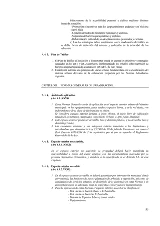 135
b)Incremento de la accesibilidad peatonal y ciclista mediante distintas
líneas de actuación:
- Promoción e incentivos para los desplazamientos andando y en bicicleta
(carril-bici).
- Creación de redes de itinerarios peatonales y ciclistas.
- Supresión de barreras para peatones y ciclistas.
- Rehabilitación cultural de los desplazamientos peatonales y ciclistas.
c) Las dos estrategias deben combinarse con la moderación del tráfico en
su doble faceta de reducción del número y reducción de la velocidad de los
vehículos.
Art. 3. Plan de Tráfico
1. El Plan de Tráfico (Circulación y Transporte) tendrá en cuenta los objetivos y estrategias
señalados en los art. 1 y art. 2 anteriores, implementando los criterios sobre supresión de
barreras arquitectónicas de acuerdo con el CAP.3. de este Título.
2. Establecerá además una jerarquía de viario urbano fundamentada en la clasificación del
sistema urbano derivado de la ordenación propuesta por las Normas Subsidiarias
vigentes.
CAPÍTULO II. NORMAS GENERALES DE URBANIZACIÓN.
Art. 4. Ámbito de aplicación.
(Art. 6.1. NNSS).
1. Estas Normas Generales serán de aplicación en el espacio exterior urbano del término
municipal, en los equipamientos, zonas verdes y espacios libres, y en la red viaria, con
independencia de la clase de suelo en que se sitúen.
Se considera espacio exterior urbano, a estos efectos, el suelo libre de edificación
situado en los terrenos clasificados como Suelo Urbano o Apto para Urbanizar.
2. Este espacio exterior podrá ser accesible (uso y dominio público) y no accesible (uso y
dominio privado).
3. Las carreteras estatales y sus márgenes estarán sometidas a las limitaciones y
servidumbres que determine la Ley 25/1988 de 29 de julio de Carreteras, así como el
Real Decreto 1812/1994 de 2 de septiembre por el que se aprueba el Reglamento
General de dicha Ley.
Art. 5. Espacio exterior no accesible.
(Art. 6.1.1. NNSS).
En el espacio exterior no accesible, la propiedad deberá hacer manifiesta su
inaccesibilidad a través del cierre exterior, con las características marcadas por la
presente Normativa Urbanística, y atenderá a lo especificado en el Artículo 6.6. de este
Capítulo.
Art. 6. Espacio exterior accesible.
(Art. 6.1.2.NNSS).
1. En el espacio exterior accesible se deberá garantizar por intervención municipal donde
corresponda, las funciones de paso y plantación de arbolado y vegetación, así como de
canalización de servicios urbanos, en desarrollo de lo contenido en estas Normas y en
concordancia con un adecuado nivel de seguridad, conservación y mantenimiento.
2. Para la aplicación de estas Normas el espacio exterior accesible se clasifica en:
- Red viaria en Suelo Urbano o Urbanizable.
- Red viaria en Suelo No Urbanizable.
- Sistema de Espacios Libres y zonas verdes.
- Equipamientos.
 