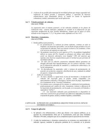 136
3. A efectos de un posible plan municipal de movilidad urbana que integre seguridad vial,
regulación de tráfico privado y transporte público, y supresión de barreras
arquitectónicas para disminuidos físicos, se tendrá en cuenta la legislación
comunitaria, estatal y autonómica que sea de aplicación.
Art. 7. Tránsito peatonal y de vehículos.
(Art. 6.2.2. NNSS).
La separación entre el tránsito peatonal y el de vehículos señalado en los planos de
ordenación tiene carácter indicativo, pudiendo ser variado en su disposición sin que
represente modificación de estas Normas Subsidiarias, siempre que no afecte al viario
incluido en las Categorías 1ª, 2ª y 3ª de primer orden, definidas en el Art. 4.8.2.
Art. 8. Materiales y tratamientos.
(Art. 6.2.3.NNSS).
1. Sendas públicas para peatones.
1.1. La pavimentación se realizará de forma uniforme, continua en toda su
longitud y sin desniveles apreciables, con un diseño tal que permita el acceso
excepcional de vehículos, bien con carácter exclusivo a los residentes, o bien
a los servicios de urgencia en cada caso.
1.2. Su pendiente transversal no será superior al 2% y la pendiente longitudinal
deberá ser menor del 8%. Cuando se sobrepase este último valor deberá
existir un itinerario alternativo (con longitud <30% del anterior) que
suprima estas barreras arquitectónicas para el normal uso por personas de
movilidad reducida.
1.3. En todo caso la solución constructiva adoptada deberá garantizar un
desagüe adecuado bien superficialmente, por caz central o laterales, o bien
por la disposición adecuada de sumideros y canalización subterránea a la
red de saneamiento.
1.4. Se diversificarán los materiales, color y texturas de pavimentación, de
acuerdo con su función, categoría y distribución de usos, cuidando la calidad
de aspecto e integración ambiental.
2. Calles de coexistencia.
2.1. Se trata a distinto o a igual nivel, el área de movimiento y circulación del
vehículo del reservado para el peatón, siendo compatibles con
aparcamientos (vehículos y bicicletas) e incluso áreas de juego, inspirándose
en el tratamiento de las "woornerf" holandesas.
2.2. Los distintos usos y jerarquía de los mismos se señalizarán horizontalmente,
preferentemente por cambio de color, tratamiento, texturas o diferencia de
los materiales de pavimentación, con la ayuda, si es necesario, de bolardos o
separadores "ad hoc".
2.3. Los materiales utilizados para pavimentación se dispondrán en
soluciones constructivas que permitan una adherencia adecuada y la correcta
evacuación de grasas, aceites y residuos líquidos y semisólidos.
CAPITULO III. SUPRESION DE LAS BARRERAS ARQUITECTONICAS EN EL ESPACIO
EXTERIOR ACCESIBLE.-
Art. 9. Campo de aplicación
1. Se aplicará a las urbanizaciones y obras que afectan a los espacios públicos, ya se
ejecuten las correspondientes obras por el Ayuntamiento como por otras Entidades
Oficiales o Privadas, cualquiera que sea su competencia para la ejecución de las mismas.
2. A todas las instalaciones y elementos constructivos ya existentes con anterioridad a la
indicada vigencia, mediante la aplicación paulatina de lo contenido en la presente
 