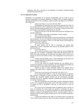 137
Ordenanza. Para ello se preverán en los programas de actuación municipal partidas
presupuestarias para dicho fin.
Art. 10. Disposición en planta
Atendiendo a las necesidades de las personas discapacitadas, para las cuales se crea la
normativa desarrollada en la presente Ordenanza, se deberá cuidar con especial detalle las
siguientes características en las vías públicas, según los gráficos que figuran en el ANEXO a
este CAPITULO.
1- Esquinas de bloques y cruces de calles (Fig. SBA-1
Se dispondrán en el pavimento de la acera losetas especiales (Fig. SBA-13)
con un ancho total de 1,00 m. longitud total igual a la anchura de la acera, a fin de
que los invidentes pueda percatarse que se va a terminar el tramo de acera por el
que transitan y está inmediata la intersección con otra calle.
El tipo de loseta que se elija sólo podrá utilizarse para las finalidades de las
presentes Ordenanzas.
En los chaflanes estas franjas se dispondrán en ambas esquinas.
2- Pasos de peatones (Fig. SBA-2)
Se dispondrá una franja análoga a la descrita anteriormente a cada lado del
paso de peatones, así como a lo largo de la anchura del paso de peatones cuando la
anchura de la acera sea superior a 2,00 m; si es de ancho menor se pavimentará con
loseta especial toda la superficie.
3- Aceras entre zonas terrizas
El ancho mínimo será de 3,00 m. construidos con material duro
antideslizante o tierras compactadas hasta alcanzar una densidad superior al 95%
del Ensayo Proctor.
4- Curvas (Fig. SBA-4)
En las aceras con trazado en curva fuerte y en las que no haya fachada que
pueda guiar a los invidentes, se dispondrá a ambos lados una franja de 0,50 m. de
ancho con losetas especiales que les advierta de que deben variar el rumbo de su
tránsito. En caso de acera inferior a 2,00 m., sólo se dispondrá en el exterior junto al
bordillo.
Cuando existan barandillas, setos... u otras instalaciones que adviertan a los
invidentes, podrá suprimirse la instalación de la loseta especial.
5- Medianas (Fig. SBA-5)
Si en la calle existen dos calzadas separadas por una mediana, ésta se
recortará para disponer en el paso de peatones una acera rebajada pavimentada con
losetas especiales. El ancho mínimo de la mediana será de 1,20 m.
Cuando los pasos no están enfrentados deberá estar rebajada toda la
mediana entre ambos pasos, o disponerse rampas análogas a las de los pasos de
peatones.
6- Plazas para estacionamiento de automóviles (Fig. SBA-61 y 62)
En los aparcamientos públicos y zonas de estacionamiento en superficie
para vehículos se dispondrá al menos una plaza por cada 100 construidas para
vehículos que transporten aquellas personas que por circunstancias especiales
necesiten hacer uso de superficies superiores (embarazadas, ancianos disminuidos
con muletas o bastones, etc.).
Para ello se señalizarán convenientemente. Cuando se dispongan en batería
(de 90 a 45º), existirán dos plazas juntas, una de 3,50 metros de ancho y la otra de
un mínimo de 2,80 m., accediendo a ellas por un vado (descrito en paso de
peatones).
En el caso en que se interpongan isletas de separación, éstas se unirán a la
acera con elementos de sección hueca que permita la circulación del agua y
limpieza a través de éstas. Su superficie presentará una textura diferenciada con
entrantes y resaltos de profundidad máxima 10 mm., un ancho inferior a 0,40 m. y
situadas a nivel de acera con juntas de espesor de 4 a 5 mm. de sencilla sustitución y
mantenimiento.
La placa de señalización (Fig. SBA-17) se situará vertical a una altura de
2,20 m. sobre la isleta (ya que sirve para las dos plazas contiguas), separándose del
 