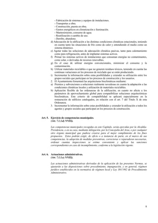 8
- Fabricación de sistemas y equipos de instalaciones.
- Transportes a obra.
- Construcción, puesta en obra.
- Gastos energéticos en climatización e iluminación.
- Mantenimiento, consumo de agua.
- Reutilización o cambio de uso.
- Derribo, abandono.
d) Adecuación de la edificación a las distintas condiciones climáticas estacionales, teniendo
en cuenta tanto las situaciones de frío como de calor y entendiendo el medio como un
sistema dinámico.
e) Agotar todas las soluciones de adecuación climática pasivas, tanto para calentamiento
como para refrigeración, antes de implantar sistemas activos.
f) Primar los sistemas activos de instalaciones que consuman energías no contaminantes,
como solar, o derivadas de recursos renovables.
g) En el caso de utilizar energías convencionales, minimizar el consumo y la
contaminación.
h) Utilizar materiales reciclables o que no generen residuos tóxicos, teniendo en cuenta las
continuas variaciones en los procesos de reciclado que se están produciendo.
i) Incrementar la información sobre estas posibilidades y extender su utilización entre los
grupos sociales que participan en los procesos de construcción y los usuarios.
2. El Ayuntamiento fomentará las arquitecturas bioclimáticas mediante:
a) Premios y subvenciones a soluciones realmente novedosas en cuanto la adaptación a las
condiciones climáticas locales y utilización de materiales reciclables.
b) Aplicación flexible de las ordenanzas de la edificación, en cuanto no afecte a los
parámetros de aprovechamiento global para compatibilizar soluciones arquitectónicas
bioclimáticas. Este criterio de compatibilidad se aplicará especialmente en la
restauración de edificios catalogados, en relación con el art. 7 del Título X de esta
Ordenanza.
3. Incrementar la información sobre estas posibilidades y extender la utilización a todos los
agentes y grupos sociales que participan en los procesos de construcción.
Art. 5. Ejercicio de competencias municipales.
(Art. 7.1.3.d) NNSS).
Las competencias municipales recogidas en este Capítulo, serán ejercidas por la Alcaldía-
Presidencia, o en su caso, mediante delegación, por la Concejalía del Area, o por cualquier
otro órgano municipal que pudiese crearse para el mejor cumplimiento de los fines
propuestos. Estos podrán exigir, de oficio o a instancia de parte, en el marco de sus
competencias, la adopción de medidas preventivas, correctoras o reparadoras necesarias,
ordenar cuantas inspecciones se estime conveniente y aplicar las sanciones
correspondientes en caso de incumplimiento, conforme a la legislación vigente.
Art. 6. Actuaciones administrativas.
(Art. 7.1.3.e) NNSS).
Las actuaciones administrativas derivadas de la aplicación de las presentes Normas, se
ajustarán a las disposiciones sobre procedimiento, impugnación, y en general, régimen
jurídico establecidos en la normativa de régimen local y Ley 30/1.992 de Procedimiento
Administrativo.
 