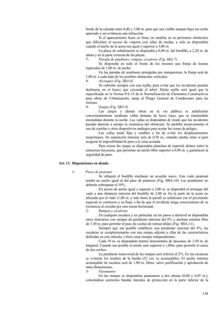 138
borde de la calzada entre 0,40 y 1,00 m. para que sea visible aunque haya un coche
aparcado y así evidencie una infracción.
Si el aparcamiento fuera en línea, no tendrán en su perímetro obstáculos
que dificulten el acceso de viajeros con sillas de ruedas, y sólo se dispondrán
cuando el ancho de la acera sea igual o superior a 3,00 m.
La placa de señalización se dispondrá a 0,40 m. del bordillo, a 2,20 m. de
altura y en la parte extrema de las plazas.
7- Parada de autobuses, rampas, escaleras (Fig. SBA-7)
Se dispondrá en todo el frente de los mismos una franja de losetas
especiales de 1,00 m. de ancho.
En las paradas de autobuses protegidas por marquesinas, la franja será de
1,00 m. a cada lado de los posibles obstáculos verticales.
8- Alcorques (Fig. SBA-8)
Se cubrirán siempre con una rejilla, para evitar que los invidentes puedan
deslizarse en el hueco que circunda el árbol. Dicha rejilla será igual que la
especificada en la Norma PA-15 de la Normalización de Elementos Constructivos
para obras de Urbanización, aneja al Pliego General de Condiciones para las
mismas.
9- Zanjas (Fig. SBA-9)
Las zanjas y demás obras en la vía pública se señalizarán
convenientemente mediante vallas dotadas de luces rojas, que se mantendrán
encendidas durante la noche. Las vallas se dispondrán de modo que los invidentes
puedan detectar a tiempo la existencia del obstáculo. Se prohibe taxativamente el
uso de cuerdas u otros dispositivos análogos para acotar las zonas de peligro.
Las vallas serán fijas y estables a fin de evitar los desplazamientos
inoportunos. Su separación máxima será de 0,50 m., estando unidas entre sí para
asegurar la imposibilidad de paso a la zona acotada.
Para cruzar las zanjas se dispondrán planchas de material idóneo sobre la
estructura necesaria, que permitan un ancho libre superior a 0,90 m. y garanticen la
seguridad de paso.
Art. 11. Disposiciones en alzado
1- Pasos de peatones
Se rebajará el bordillo mediante un acuerdo suave. Este vado peatonal
tendrá un ancho igual al del paso de peatones (Fig. SBA-10). Las pendientes no
deberán sobrepasar el 10%.
En aceras de ancho igual o superior a 3,00 m. se dispondrá el arranque del
vado a una distancia máxima del bordillo de 2,00 m. En la parte de la acera no
afectada por el vado (1,00 m. o más hasta la pared) se señalizará con el pavimento
especial su comienzo y su final, a fin de que el invidente tenga conocimiento de su
existencia al circular por este tramo horizontal.
2- Rampas y escaleras
En cualquier escalera y en particular en los pasos a desnivel se dispondrán
otros itinerarios con rampas de pendiente máxima del 8% y anchura mínima libre
de 1,30 m. para permitir el paso de coches de minusválidos (Fig. SBA-11).
Siempre que sea posible establecer una pendiente máxima del 8%, las
escaleras se complementarán con una rampa adjunta a ellas de las características
definidas en este artículo, o bien crear rampas independientes.
Cada 10 m. se dispondrán tramos horizontales de descanso de 1,50 m. de
longitud. Cuando sea posible el ancho será superior a 1,80m. para permitir el cruce
de dos coches.
La pendiente transversal de las rampas será inferior al 2%. En las escaleras
se evitarán los resaltos de la huella (32 cm. es aconsejable). El ancho mínimo
aconsejable de escalera será de 1,80 m. libres, salvo justificación y aprobación de
otras dimensiones.
3- Pasamanos
En las rampas se dispondrán pasamanos a dos alturas (0,80 y 0,95 m.),
colocándose asimismo bandas laterales de protección en la parte inferior de la
 