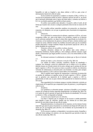 139
barandilla en toda su longitud a una altura inferior a 0,20 m. para evitar el
deslizamiento lateral de la silla de ruedas.
En las escaleras los pasamanos o asideros se situarán a 0,90 y a 0,50 m. La
sección de los pasamanos tendrá un ancho o diámetro máximo de 0,05 m., de forma
que el perímetro delimitado entre el apoyo del dedo índice y restantes sea inferior a
0,11 m. con diseño anatómico que facilite un buen asiento.
En ambos casos podrán estar adosados a la pared o sobre el suelo, de tal
forma que el punto más cercano a cualquier paramento diste de éste no menos de 50
mm.
No se podrán utilizar materiales metálicos sin protección, en situaciones
expuestas a la interperie a no ser que se garantice poco incremento de temperatura
en verano.
4- Obstáculos
No se permitirá la construcción de salientes, superiores a 0,20 m., tal como
escaparates, toldos, etc., para evitar daños a los invidentes, cuando no se detecten
con la suficiente antelación o no dejen la altura libre especificada en el artículo 4.6.
Asimismo, en las instalaciones de quioscos, terrazas de bares y demás similares que
ocupan las aceras, deberán tomarse las medidas necesarias para que los invidentes
puedan detectarlas a tiempo mediante franjas de pavimento especial de 1,00 m. de
ancho alrededor de su perímetro.
5- Elementos urbanos de uso público (cabinas, fuentes)
Aquellos elementos urbanos de uso público tales como cabinas y
hornacinas telefónicas, fuentes públicas y otros análogos, deberán colocarse según
diseño y dimensiones que hagan posible su acceso y uso a los minusválidos en silla
de ruedas.
Se efectuará asimismo la señalización en planta que se fija en el artículo
3.7.
6- Señales de tráfico y otros elementos verticales (Fig. SBA-14)
Las señales de tráfico verticales, semáforos, báculos de alumbrado o
cualquier otro elemento vertical de señalización que se hallen en la vía pública,
deberán situarse en el borde exterior de la acera, siempre que la anchura de ésta sea
igual o superior a 1,50 m. Si la acera no existe o su ancho es inferior, los elementos
verticales de señalización se colocarán junto a las fechadas o en éstas, pero siempre
a una altura superior a 2,20 m. para no causar daños a los transeúntes.
Sólo se podrán situar soportes de marquesinas o estructuras de protección
en paradas de autobuses en aquellas aceras de ancho superior a 3,00 m., siempre
que se garantice una separación de la fachada igual o superior a 1,00 m.,
garantizando en todo caso un paso mínimo libre peatonal de la mitad de la anchura
de la acera.
Para seguridad de los invidentes tampoco existirán obstáculos verticales en
ningún punto de la superficie que comprenda el paso de peatones, y su prolongación
sobre la acera.
7- Semáforos
Los semáforos se colocarán siempre próximos al bordillo y en el margen
exterior de la franja de losetas especiales perpendicular a la fachada (fig. SBA-14),
si el ancho de acera lo permite (al igual que los báculos de alumbrado). Si la acera
es inferior a 1,50m. se dispondrá en fachada.
8- Accesorios para impedir paso de vehículos.
Los hitos o mojones que se coloquen en los accesos a sendas peatonales
para impedir el paso de vehículos, tendrán una luz mínima de un metro para
permitir de este modo el paso de una silla de ruedas.
Perpendicularmente a la alineación de los mojones, con las mismas losetas
especiales que para los pasos de peatones se constituirá una franja de 0,80 metros de
ancho por 2m. de longitud, para advertir a los invidentes de la proximidad de un
obstáculo (fig. SBA-15).
En los accesos a jardines se dispondrán si son precisos postes, horquillas o
vallas de forma análoga a la anterior, con una disposición que permita el paso de
una silla de ruedas (fig. SBA-16).
 