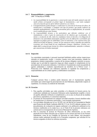 9
Art. 7. Responsabilidades y competencias.
(Art. 7.1.3.a), b) y c) NNSS).
1. La responsabilidad de la apariencia y conservación tanto del medio natural como del
medio urbano corresponde en primer lugar al Ayuntamiento, y por tanto cualquier
clase de actuación que les afecte deberá someterse a su criterio.
2. Consiguientemente podrá denegar o condicionar la concesión de licencias de obras, de
instalaciones o actividades, o cualquier otro tipo de permiso, que pueda conllevar un
atentado medioambiental, estético o inconveniente para su emplazamiento, de acuerdo
con lo establecido por estas Normas.
3. La responsabilidad alcanza a los particulares que deberán colaborar con el
Ayuntamiento y entre sí para la consecución de los objetivos que se pretenden. Así
mismo y en función de ello, todos los ciudadanos tienen el derecho y la obligación de
denunciar a las autoridades municipales aquellos actos de edificación o actividades que
supongan un peligro para la salubridad y para la naturaleza, a las construcciones que
adolezcan de falta de higiene y ornato, las que amenacen ruina o aquellas que pudieran
ocasionar, por el mal estado de sus componentes (remates, chimeneas, cornisas, etc.)
algún daño o actuación que lesione los valores medioambientales, naturales o urbanos,
que caracterizan al término municipal.
Art. 8. Inspección
Las autoridades municipales ó personal municipal habilitado podrán realizar inspecciones
entrando en instalaciones, locales o recintos, cuantas veces sean necesarias, estando los
propietarios, titulares responsables o usuarios de las mismas obligados a permitir su acceso,
siempre que la actividad de inspección tenga por objeto asegurar el cumplimiento de las
prescripciones de la presente ordenanza. A tal efecto el Ayuntamiento creará una patrulla de
agentes ambientales ó mediante especialización de miembros de la Policía Local ó
Protección Civil. Mediante una ordenanza específica se regularán las competencias y
responsabilidades de los citados agentes y colaboradores ocasionales.
Art. 9. Denuncias
Cualquier persona física o jurídica podrá denunciar ante el Ayuntamiento aquellas
actividades que contravengan las prescripciones de esta Ordenanza, adquiriendo respecto al
expediente, si se iniciase, la condición de interesado.
Art. 10. Licencias
1. Para aquellas actividades que están sometidas a la obtención de licencia previa, las
condiciones señaladas por la presente Ordenanza serán originalmente exigibles a través
de aquélla, debiendo verificarse el cumplimiento y, en su caso, la eficacia de las medidas
preventivas, reparadoras y/o correctoras impuestas.
2. El permiso de funcionamiento de cualquier actividad sometida a licencia detallará todas
las instalaciones y/o elementos autorizados, y será otorgado expresamente.
3. Las actividades afectadas por la Ley 10/1991, de 4 de abril de la Comunidad de Madrid
para Protección del Medio Ambiente (BOCM nº 91 de 18-4-91) deberán sujetarse a los
procedimientos de evaluación de impacto ambiental y de calificación ambiental en los
términos establecidos en la citada Ley y en el Título II de la presente ordenanza con
carácter previo al otorgamiento de la Licencia Municipal de Apertura.
4. Para la concesión de licencia de Proyectos de obras urbanización, ya sea como
desarrollo de los Planes Parciales que se realicen en los sectores previstos en las Normas
Subsidiarias, como de las Unidades de Ejecución en suelo urbano, será preceptivo
informe medio ambiental favorable de la Concejalía competente, que solicitará de los
técnicos asignados al efecto los informes necesarios.
 