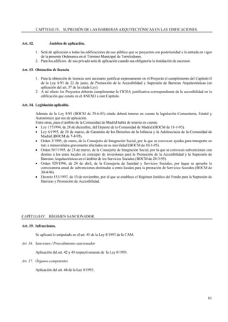 81
CAPÍTULO IV. SUPRESIÓN DE LAS BARRERAS ARQUITECTÓNICAS EN LAS EDIFICACIONES.
Art. 12. Ámbitos de aplicación.
1. Será de aplicación a todas las edificaciones de uso público que se proyecten con posterioridad a la entrada en vigor
de la presente Ordenanza en el Término Municipal de Torrelodones.
2. Para los edificios de uso privado será de aplicación cuando sea obligatoria la instalación de ascensor.
Art. 13. Obtención de licencia
1. Para la obtención de licencia será necesario justificar expresamente en el Proyecto el cumplimiento del Capítulo II
de la Ley 8/93 de 22 de junio, de Promoción de la Accesibilidad y Supresión de Barreras Arquitectónicas (en
aplicación del art. 37 de la citada Ley).
2. A tal efecto los Proyectos deberán cumplimentar la FICHA justificativa correspondiente de la accesibilidad en la
edificación que consta en el ANEXO a este Capítulo.
Art. 14. Legislación aplicable.
Además de la Ley 8/93 (BOCM de 29-6-93) citada deberá tenerse en cuenta la legislación Comunitaria, Estatal y
Autonómica que sea de aplicación.
Entre otras, para el ámbito de la Comunidad de Madrid habrá de tenerse en cuenta:
• Ley 1571994, de 28 de diciembre, del Deporte de la Comunidad de Madrid (BOCM de 11-1-95).
• Ley 6/1995, de 28 de marzo, de Garantías de los Derechos de la Infancia y la Adolescencia de la Comunidad de
Madrid (BOCM de 7-4-95).
• Orden 3/1995, de enero, de la Consejería de Integración Social, por la que se convocan ayudas para transporte en
taxi a minusválidos gravemente afectados en su movilidad (BOCM de 10-1-95).
• Orden 567/1995, de 23 de marzo, de la Consejería de Integración Social, por la que se convocan subvenciones con
destino a los entes locales en concepto de inversiones para la Promoción de la Accesibilidad y la Supresión de
Barreras Arquitectónicas en el ámbito de los Servicios Sociales (BOCM de 28-3-95).
• Orden 929/1996, de 24 de abril, de la Consejería de Sanidad y Servicios Sociales, por laque se aprueba la
convocatoria anual de subvenciones destinadas a entes locales para la prestación de Servicios Sociales (BOCM de
30-4-96).
• Decreto 153/1997, de 13 de noviembre, por el que se establece el Régimen Jurídico del Fondo para la Supresión de
Barreras y Promoción de Accesibilidad.
CAPÍTULO IV. RÉGIMEN SANCIONADOR.
Art. 15. Infracciones.
Se aplicará lo estipulado en el art. 41 de la Ley 8/1993 de la CAM.
Art. 16. Sanciones / Procedimiento sancionador
Aplicación del art. 42 y 43 respectivamente de la Ley 8/1993.
Art. 17. Órganos competentes
Aplicación del art. 44 de la Ley 8/1993.
 