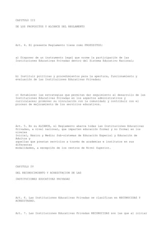 CAPITULO III
DE LOS PROPOSITOS Y ALCANCE DEL REGLAMENTO
Art. 4. El presente Reglamento tiene como PROPOSITOS:
a) Disponer de un instrumento legal que norme la participación de las
Instituciones Educativas Privadas dentro del Sistema Educativo Nacional;
b) Instituir políticas y procedimientos para la apertura, funcionamiento y
evaluación de las Instituciones Educativas Privadas;
c) Establecer las estrategias que permitan dar seguimiento al desarrollo de las
Instituciones Educativas Privadas en los aspectos administrativos y
curriculares; promover su vinculación con la comunidad; y contribuir con el
proceso de mejoramiento de los servicios educativos.
Art. 5. En su ALCANCE, el Reglamento abarca todas las Instituciones Educativas
Privadas, a nivel nacional, que imparten educación formal y no formal en los
niveles
Inicial, Básico y Medio; Sub-sistemas de Educación Especial y Educación de
Adultos y
aquellas que prestan servicios a través de academias e institutos en sus
diferentes
modalidades, a excepción de los centros de Nivel Superior.
CAPITULO IV
DEL RECONOCIMIENTO Y ACREDITACION DE LAS
INSTITUCIONES EDUCATIVAS PRIVADAS
Art. 6. Las Instituciones Educativas Privadas se clasifican en RECONOCIDAS Y
ACREDITADAS.
Art. 7. Las Instituciones Educativas Privadas RECONOCIDAS son las que al iniciar
 
