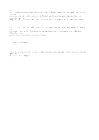 sus
actividades en uno o más de los Niveles y Modalidades del Sistema, solicitan y
reciben
autorización de la Secretaría de Estado de Educación para operar bajo su
asesoría, porque
cumplen con los requisitos establecidos en el Capítulo V de este Reglamento.
Art. 8. Las Instituciones Educativas Privadas ACREDITADAS son aquellas que al
ser
evaluadas, estén en la condición de Reconocidas o iniciando sus labores,
demuestren que
poseen las siguientes características:
1. Soporte documental:
Tienen un ideario en el que establecen con claridad la visión que orienta su
quehacer
y la misión a cumplir;
 