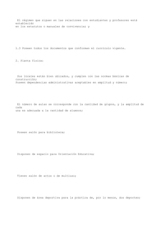 El régimen que siguen en las relaciones con estudiantes y profesores está
establecido
en los estatutos o manuales de convivencia; y
1.3 Poseen todos los documentos que conforman el currículo vigente.
2. Planta física:
Sus locales están bien ubicados, y cumplen con las normas básicas de
construcción;
Poseen dependencias administrativas aceptables en amplitud y número;
El número de aulas se corresponde con la cantidad de grupos, y la amplitud de
cada
una es adecuada a la cantidad de alumnos;
Poseen salón para biblioteca;
Disponen de espacio para Orientación Educativa;
Tienen salón de actos o de multiuso;
Disponen de área deportiva para la práctica de, por lo menos, dos deportes;
 