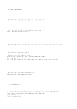Tienen área verde;
Su grado de seguridad se aprecia en lo siguiente:
Area de juegos del Nivel Inicial protegida;
Otras medidas de protección;
Sus instalaciones sanitarias son modernas y sus dispositivos en número
suficiente según matrícula;
Disponen de servicio de agua:
Control de ingreso al local de personas extrañas;
De limpieza; y
Potable, en dispositivos o salidas suficientes y de fácil acceso;
Tienen instalaciones eléctricas; y
Disponen de área para cafetería.
3. Equipamiento:
3.1 Están dotadas del mobiliario indispensable en cada dependencia;
3.2 Poseen laboratorio debidamente instalada de:
3.2.1 Ciencias; e
3.2.2 Informática;
 