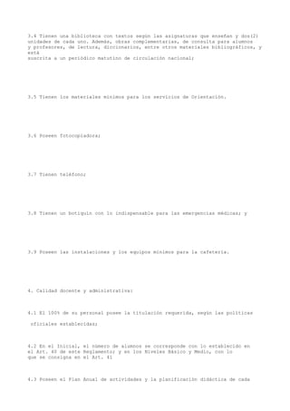 3.4 Tienen una biblioteca con textos según las asignaturas que enseñan y dos(2)
unidades de cada uno. Además, obras complementarias, de consulta para alumnos
y profesores, de lectura, diccionarios, entre otros materiales bibliográficos, y
está
suscrita a un periódico matutino de circulación nacional;
3.5 Tienen los materiales mínimos para los servicios de Orientación.
3.6 Poseen fotocopiadora;
3.7 Tienen teléfono;
3.8 Tienen un botiquín con lo indispensable para las emergencias médicas; y
3.9 Poseen las instalaciones y los equipos mínimos para la cafetería.
4. Calidad docente y administrativa:
4.1 El 100% de su personal posee la titulación requerida, según las políticas
oficiales establecidas;
4.2 En el Inicial, el número de alumnos se corresponde con lo establecido en
el Art. 40 de este Reglamento; y en los Niveles Básico y Medio, con lo
que se consigna en el Art. 41
4.3 Poseen el Plan Anual de actividades y la planificación didáctica de cada
 