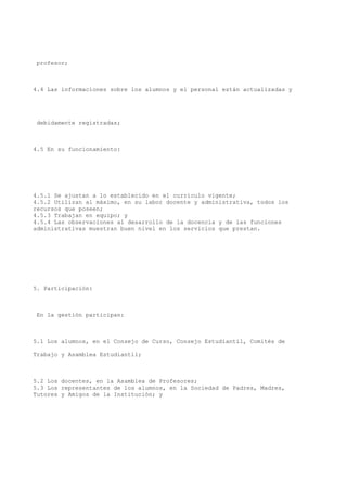 profesor;
4.4 Las informaciones sobre los alumnos y el personal están actualizadas y
debidamente registradas;
4.5 En su funcionamiento:
4.5.1 Se ajustan a lo establecido en el currículo vigente;
4.5.2 Utilizan al máximo, en su labor docente y administrativa, todos los
recursos que poseen;
4.5.3 Trabajan en equipo; y
4.5.4 Las observaciones al desarrollo de la docencia y de las funciones
administrativas muestran buen nivel en los servicios que prestan.
5. Participación:
En la gestión participan:
5.1 Los alumnos, en el Consejo de Curso, Consejo Estudiantil, Comités de
Trabajo y Asamblea Estudiantil;
5.2 Los docentes, en la Asamblea de Profesores;
5.3 Los representantes de los alumnos, en la Sociedad de Padres, Madres,
Tutores y Amigos de la Institución; y
 