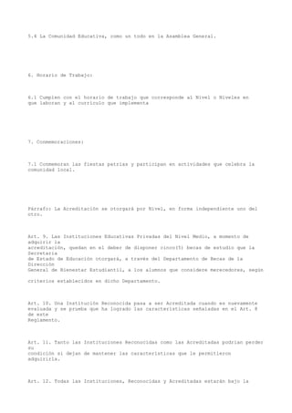 5.4 La Comunidad Educativa, como un todo en la Asamblea General.
6. Horario de Trabajo:
6.1 Cumplen con el horario de trabajo que corresponde al Nivel o Niveles en
que laboran y al currículo que implementa
7. Conmemoraciones:
7.1 Conmemoran las fiestas patrias y participan en actividades que celebra la
comunidad local.
Párrafo: La Acreditación se otorgará por Nivel, en forma independiente uno del
otro.
Art. 9. Las Instituciones Educativas Privadas del Nivel Medio, a momento de
adquirir la
acreditación, quedan en el deber de disponer cinco(5) becas de estudio que la
Secretaria
de Estado de Educación otorgará, a través del Departamento de Becas de la
Dirección
General de Bienestar Estudiantil, a los alumnos que considere merecedores, según
criterios establecidos en dicho Departamento.
Art. 10. Una Institución Reconocida pasa a ser Acreditada cuando es nuevamente
evaluada y se prueba que ha logrado las características señaladas en el Art. 8
de este
Reglamento.
Art. 11. Tanto las Instituciones Reconocidas como las Acreditadas podrían perder
su
condición si dejan de mantener las características que le permitieron
adquirirla.
Art. 12. Todas las Instituciones, Reconocidas y Acreditadas estarán bajo la
 