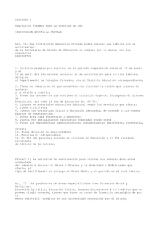 CAPITULO V
REQUISITOS MINIMOS PARA LA APERTURA DE UNA
INSTITUCION EDUCATIVA PRIVADA
Art. 14. Una Institución Educativa Privada podrá iniciar sus labores con la
autorización
de la Secretaria de Estado de Educación si cumple, por lo menos, con los
siguientes
REQUISITOS:
1. Solicitó permiso por escrito, en el período comprendido entre el 10 de enero
y el
10 de abril del año escolar anterior al de autorización para iniciar labores,
dirigida
al Departamento de Colegios Privados, vía el Distrito Educativo correspondiente;
2. Tiene un ideario en el que establece con claridad la visión que orienta su
quehacer
y la misión a cumplir;
3. Posee los documentos que contiene el currículo vigente, incluyendo el Sistema
de
Evaluación, así como la Ley de Educación No. 66´97;
4. Dispone de materiales educativos básicos, según los servicios que oferta;
5. Tiene biblioteca;
6. Cuenta con estructura física y ubicación adecuadas, de acuerdo a las normas
básicas de construcción;
7. Posee área para recreación y deportes;
8. Cuenta con instalaciones sanitarias separadas según sexo;
9. Posee las dependencias administrativas indispensables (dirección, secretaría,
otras);
10. Tiene dotación de agua potable;
11. Mobiliario indispensable;
12. El 80% del personal docente es titulado en Educación y el 20% restante
estudiante
de término de la carrera.
Párrafo 1: La solicitud de autorización para iniciar sus labores debe estar
acompañada
del ideario e indicar el Nivel o Niveles y la Modalidad o Modalidades que
oferta, el
tipo de Bachillerato si incluye el Nivel Medio y el período en el cual labora.
Art. 15. Los profesores de áreas especializadas como Formación Moral y
Religiosa,
Educación Artística, Educación Física, Lenguas Extranjeras e Informática que no
poseen título docente, tienen que hacer un curso de formación pedagógica de por
lo
menos veinte(20) créditos en una universidad reconocida por el Estado.
 