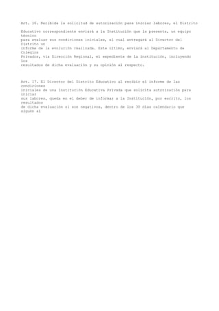 Art. 16. Recibida la solicitud de autorización para iniciar labores, el Distrito
Educativo correspondiente enviará a la Institución que la presenta, un equipo
técnico
para evaluar sus condiciones iniciales, el cual entregará al Director del
Distrito un
informe de la evolución realizada. Este último, enviará al Departamento de
Colegios
Privados, vía Dirección Regional, el expediente de la institución, incluyendo
los
resultados de dicha evaluación y su opinión al respecto.
Art. 17. El Director del Distrito Educativo al recibir el informe de las
condiciones
iniciales de una Institución Educativa Privada que solicita autorización para
iniciar
sus labores, queda en el deber de informar a la Institución, por escrito, los
resultados
de dicha evaluación si son negativos, dentro de los 30 días calendario que
siguen al
 