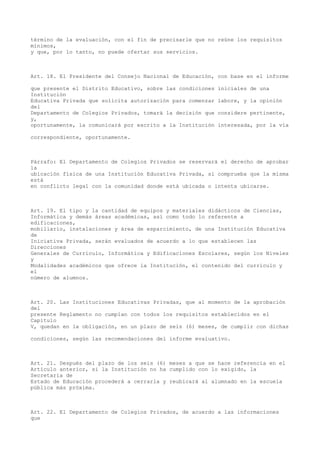 término de la evaluación, con el fin de precisarle que no reúne los requisitos
mínimos,
y que, por lo tanto, no puede ofertar sus servicios.
Art. 18. El Presidente del Consejo Nacional de Educación, con base en el informe
que presente el Distrito Educativo, sobre las condiciones iniciales de una
Institución
Educativa Privada que solicita autorización para comenzar labore, y la opinión
del
Departamento de Colegios Privados, tomará la decisión que considere pertinente,
y,
oportunamente, la comunicará por escrito a la Institución interesada, por la vía
correspondiente, oportunamente.
Párrafo: El Departamento de Colegios Privados se reservará el derecho de aprobar
la
ubicación física de una Institución Educativa Privada, si comprueba que la misma
está
en conflicto legal con la comunidad donde está ubicada o intenta ubicarse.
Art. 19. El tipo y la cantidad de equipos y materiales didácticos de Ciencias,
Informática y demás áreas académicas, así como todo lo referente a
edificaciones,
mobiliario, instalaciones y área de esparcimiento, de una Institución Educativa
de
Iniciativa Privada, serán evaluados de acuerdo a lo que establecen las
Direcciones
Generales de Currículo, Informática y Edificaciones Escolares, según los Niveles
y
Modalidades académicos que ofrece la Institución, el contenido del currículo y
el
número de alumnos.
Art. 20. Las Instituciones Educativas Privadas, que al momento de la aprobación
del
presente Reglamento no cumplan con todos los requisitos establecidos en el
Capítulo
V, quedan en la obligación, en un plazo de seis (6) meses, de cumplir con dichas
condiciones, según las recomendaciones del informe evaluativo.
Art. 21. Después del plazo de los seis (6) meses a que se hace referencia en el
Artículo anterior, si la Institución no ha cumplido con lo exigido, la
Secretaria de
Estado de Educación procederá a cerrarla y reubicará al alumnado en la escuela
pública más próxima.
Art. 22. El Departamento de Colegios Privados, de acuerdo a las informaciones
que
 