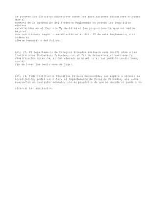 le provean los Distritos Educativos sobre las Instituciones Educativas Privadas
que al
momento de la aprobación del Presente Reglamento no posean los requisitos
mínimos
establecidos en el Capítulo V, decidirá si les proporciona la oportunidad de
mejorar
sus condiciones, según lo establecido en el Art. 20 de este Reglamento, o si
ordena su
cierre temporal o definitivo.
Art. 23. El Departamento de Colegios Privados evaluará cada dos(2) años a las
Instituciones Educativas Privadas, con el fin de determinar si mantiene la
clasificación obtenida, si han elevado su nivel, o si han perdido condiciones,
con el
fin de tomar las decisiones de lugar.
Art. 24. Toda Institución Educativa Privada Reconocida, que aspire a obtener la
Acreditación, podrá solicitar, al Departamento de Colegios Privados, una nueva
evaluación en cualquier momento, con el propósito de que se decida si puede o no
alcanzar tal aspiración.
 