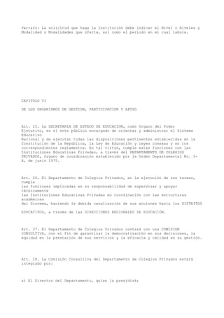 Párrafo: La solicitud que haga la Institución debe indicar el Nivel o Niveles y
Modalidad o Modalidades que oferta, así como el período en el cual labora.
CAPITULO VI
DE LOS ORGANISMOS DE GESTION, PARTICIPACION Y APOYO
Art. 25. La SECRETARIA DE ESTADO DE EDUCACION, como órgano del Poder
Ejecutivo, es el ente público encargado de orientar y administrar el Sistema
Educativo
Nacional y de ejecutar todas las disposiciones pertinentes establecidas en la
Constitución de la República, la Ley de Educación y leyes conexas y en los
correspondientes reglamentos. En tal virtud, cumple estas funciones con las
Instituciones Educativas Privadas, a través del DEPARTAMENTO DE COLEGIOS
PRIVADOS, órgano de coordinación establecido por la Orden Departamental No. 3-
A, de junio 1975.
Art. 26. El Departamento de Colegios Privados, en la ejecución de sus tareas,
cumple
las funciones implicadas en su responsabilidad de supervisar y apoyar
técnicamente
las Instituciones Educativas Privadas en coordinación con las estructuras
académicas
del Sistema, haciendo la debida canalización de sus acciones hacia los DISTRITOS
EDUCATIVOS, a través de las DIRECCIONES REGIONALES DE EDUCACIÓN.
Art. 27. El Departamento de Colegios Privados contará con una COMISION
CONSULTIVA, con el fin de garantizar la democratización en sus decisiones, la
equidad en la prestación de sus servicios y la eficacia y calidad en su gestión.
Art. 28. La Comisión Consultiva del Departamento de Colegios Privados estará
integrado por:
a) El Director del Departamento, quien la presidirá;
 