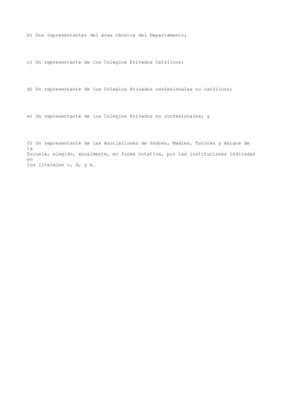 b) Dos representantes del área técnica del Departamento;
c) Un representante de los Colegios Privados Católicos;
d) Un representante de los Colegios Privados confesionales no católicos;
e) Un representante de los Colegios Privados no confesionales; y
f) Un representante de las Asociaciones de Padres, Madres, Tutores y Amigos de
la
Escuela, elegido, anualmente, en forma rotativa, por las instituciones indicadas
en
los literales c, d, y e.
 