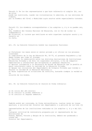 Párrafo I: De los dos representantes a que hace referencia el acápite (b), uno
de ellos
puede ser sustituido, cuando las circunstancias lo ameriten, en las secciones de
trabajo,
por un miembro del Nivel o Modalidad cuyos asuntos estén especialmente tratados.
Párrafo II: Los miembros correspondientes a los acápites c, d y e no pueden ser,
a la
vez, miembros del Consejo Nacional de Educación, con el fin de cuidar la
independencia
de criterios, si tuviere que ventilarse en este organismo cualquier asunto y no
resuelto en
la Junta.
Art. 29. La Comisión Consultiva tendrá las siguientes funciones:
a) Fortalecer los nexos entre el sector privado y el oficial en los procesos
orientados
al cumplimiento de la Ley de Educación No. 66´97, el presente Reglamento y las
demás normas que rigen el Sistema.
b) Facilitar la comunicación entre las distintas Asociaciones de Instituciones
Educativas Privadas y de ésta con organismos oficiales, a fin de compartir
experiencias e innovaciones que enriquezcan el quehacer educativo;
c) Aportar información a la Secretaría de Estado de Educación que le permita un
mayor conocimiento sobre la realidad de la Educación Privada;
d) Apoyar las iniciativas del Departamento de Colegios Privados que tiendan a
mejorar la calidad de la Educación Nacional; y
e) Hacer sugerencias en situaciones de conflicto, buscando siempre la verdad en
la
solución de los mismos.
Art. 30. La Comisión Consultiva se reunirá en forma ordinaria:
a) Al inicio del año escolar;
b) Al concluir el primer semestre; y
c) Al concluir el segundo semestre.
También podrá ser convocada, en forma extraordinaria, cuantas veces se juzgue
oportuno, a solicitud del Director del Departamento o a petición de los tres (3)
representantes de las instituciones nominadas en los acápites c, d y e del Art.
28.
Cualquier solicitud de convocatoria propuesta por el representante de las
Asociaciones de
Padres, Madres, Tutores y Amigos de la Institución, deberá ser ponderada a
través del
Director del Departamento.
 