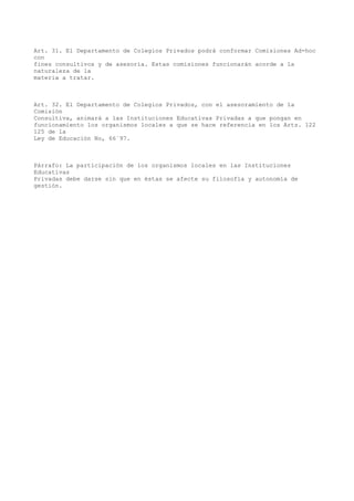 Art. 31. El Departamento de Colegios Privados podrá conformar Comisiones Ad-hoc
con
fines consultivos y de asesoría. Estas comisiones funcionarán acorde a la
naturaleza de la
materia a tratar.
Art. 32. El Departamento de Colegios Privados, con el asesoramiento de la
Comisión
Consultiva, animará a las Instituciones Educativas Privadas a que pongan en
funcionamiento los organismos locales a que se hace referencia en los Arts. 122
125 de la
Ley de Educación No, 66´97.
Párrafo: La participación de los organismos locales en las Instituciones
Educativas
Privadas debe darse sin que en éstas se afecte su filosofía y autonomía de
gestión.
 