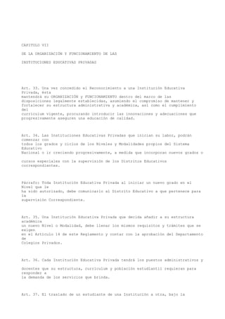 CAPITULO VII
DE LA ORGANIZACIÓN Y FUNCIONAMIENTO DE LAS
INSTITUCIONES EDUCATIVAS PRIVADAS
Art. 33. Una vez concedido el Reconocimiento a una Institución Educativa
Privada, ésta
mantendrá su ORGANIZACIÓN y FUNCIONAMIENTO dentro del marco de las
disposiciones legalmente establecidas, asumiendo el compromiso de mantener y
fortalecer su estructura administrativa y académica, así como el cumplimiento
del
currículum vigente, procurando introducir las innovaciones y adecuaciones que
progresivamente aseguren una educación de calidad.
Art. 34. Las Instituciones Educativas Privadas que inician su labor, podrán
comenzar con
todos los grados y ciclos de los Niveles y Modalidades propios del Sistema
Educativo
Nacional o ir creciendo progresivamente, a medida que incorporan nuevos grados o
cursos especiales con la supervisión de los Distritos Educativos
correspondientes.
Párrafo: Toda Institución Educativa Privada al iniciar un nuevo grado en el
Nivel que le
ha sido autorizado, debe comunicarlo al Distrito Educativo a que pertenece para
la
supervisión Correspondiente.
Art. 35. Una Institución Educativa Privada que decida añadir a su estructura
académica
un nuevo Nivel o Modalidad, debe llenar los mismos requisitos y trámites que se
exigen
en el Artículo 14 de este Reglamento y contar con la aprobación del Departamento
de
Colegios Privados.
Art. 36. Cada Institución Educativa Privada tendrá los puestos administrativos y
docentes que su estructura, currículum y población estudiantil requieran para
responder a
la demanda de los servicios que brinda.
Art. 37. El traslado de un estudiante de una Institución a otra, bajo la
 