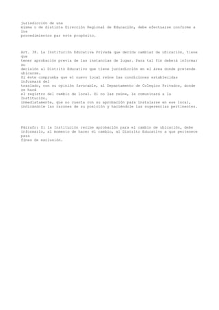 jurisdicción de una
misma o de distinta Dirección Regional de Educación, debe efectuarse conforme a
los
procedimientos par este propósito.
Art. 38. La Institución Educativa Privada que decida cambiar de ubicación, tiene
que
tener aprobación previa de las instancias de lugar. Para tal fin deberá informar
su
decisión al Distrito Educativo que tiene jurisdicción en el área donde pretende
ubicarse.
Si éste comprueba que el nuevo local reúne las condiciones establecidas
informará del
traslado, con su opinión favorable, al Departamento de Colegios Privados, donde
se hará
el registro del cambio de local. Si no las reúne, le comunicará a la
Institución,
inmediatamente, que no cuenta con su aprobación para instalarse en ese local,
indicándole las razones de su posición y haciéndole las sugerencias pertinentes.
Párrafo: Si la Institución recibe aprobación para el cambio de ubicación, debe
informarlo, al momento de hacer el cambio, al Distrito Educativo a que pertenece
para
fines de exclusión.
 
