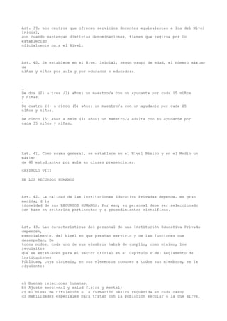 Art. 39. Los centros que ofrecen servicios docentes equivalentes a los del Nivel
Inicial,
aun cuando mantengan distintas denominaciones, tienen que regirse por lo
establecido
oficialmente para el Nivel.
Art. 40. Se establece en el Nivel Inicial, según grupo de edad, el número máximo
de
niñas y niños por aula y por educador o educadora.
.
De dos (2) a tres /3) años: un maestro/a con un ayudante por cada 15 niños
y niñas.
.
De cuatro (4) a cinco (5) años: un maestro/a con un ayudante por cada 25
niños y niñas.
.
De cinco (5) años a seis (6) años: un maestro/a adulta con su ayudante por
cada 35 niños y niñas.
Art. 41. Como norma general, se establece en el Nivel Básico y en el Medio un
máximo
de 40 estudiantes por aula en clases presenciales.
CAPITULO VIII
DE LOS RECURSOS HUMANOS
Art. 42. La calidad de las Instituciones Educativa Privadas depende, en gran
medida, d la
idoneidad de sus RECURSOS HUMANOS. Por eso, su personal debe ser seleccionado
con base en criterios pertinentes y a procedimientos científicos.
Art. 43. Las características del personal de una Institución Educativa Privada
dependen,
esencialmente, del Nivel en que prestan servicio y de las funciones que
desempeñan. De
todos modos, cada uno de sus miembros habrá de cumplir, como mínimo, los
requisitos
que se establecen para el sector oficial en el Capítulo V del Reglamento de
Instituciones
Públicas, cuya síntesis, en sus elementos comunes a todos sus miembros, es la
siguiente:
a) Buenas relaciones humanas;
b) Ajuste emocional y salud física y mental;
c) El nivel de titulación o la formación básica requerida en cada caso;
d) Habilidades especiales para tratar con la población escolar a la que sirve,
 