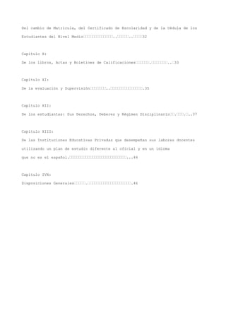 Del cambio de Matrícula, del Certificado de Escolaridad y de la Cédula de los
Estudiantes del Nivel Medio’’’’’’’’’’’’’..’’’’’..’’’’32
Capítulo X:
De los libros, Actas y Boletines de Calificaciones’’’’’’.’’’’’’’..’33
Capítulo XI:
De la evaluación y Supervisión’’’’’’’..’’’’’’’’’’’’’’.35
Capítulo XII:
De los estudiantes: Sus Derechos, Deberes y Régimen Disciplinario’’.’’’.’..37
Capítulo XIII:
De las Instituciones Educativas Privadas que desempeñan sus labores docentes
utilizando un plan de estudio diferente al oficial y en un idioma
que no es el español.’’’’’’’’’’’’’’’’’’’’’’’’’...44
Capítulo IVX:
Disposiciones Generales’’’’’.’’’’’’’’’’’’’’’’’’’.46
 