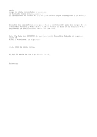 según
grupo de edad, necesidades e intereses;
e) Conducta moral incuestionable; y
f) Observación de normas de higiene y de vestir según corresponde a un docente.
Párrafo: Las especificaciones que se hace a continuación para los cargos de los
diferentes Niveles y Modalidades, también tienen su base en el Capítulo V del
Reglamento de Instituciones Educativas Públicas.
Art. 44. Para ser DIRECTOR de una Institución Educativa Privada se requiere,
según el
Nivel o Modalidad, lo siguiente:
44.1. PARA EL NIVEL INCIAL
A) Por lo menos de los siguientes títulos:
.
Profesor;
 