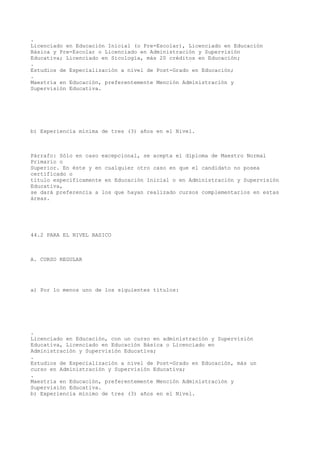 .
Licenciado en Educación Inicial (o Pre-Escolar), Licenciado en Educación
Básica y Pre-Escolar o Licenciado en Administración y Supervisión
Educativa; Licenciado en Sicología, más 20 créditos en Educación;
.
Estudios de Especialización a nivel de Post-Grado en Educación;
.
Maestría en Educación, preferentemente Mención Administración y
Supervisión Educativa.
b) Experiencia mínima de tres (3) años en el Nivel.
Párrafo: Sólo en caso excepcional, se acepta el diploma de Maestro Normal
Primario o
Superior. En éste y en cualquier otro caso en que el candidato no posea
certificado o
título específicamente en Educación Inicial o en Administración y Supervisión
Educativa,
se dará preferencia a los que hayan realizado cursos complementarios en estas
áreas.
44.2 PARA EL NIVEL BASICO
A. CURSO REGULAR
a) Por lo menos uno de los siguientes títulos:
.
Licenciado en Educación, con un curso en administración y Supervisión
Educativa, Licenciado en Educación Básica o Licenciado en
Administración y Supervisión Educativa;
.
Estudios de Especialización a nivel de Post-Grado en Educación, más un
curso en Administración y Supervisión Educativa;
.
Maestría en Educación, preferentemente Mención Administración y
Supervisión Educativa.
b) Experiencia mínimo de tres (3) años en el Nivel.
 