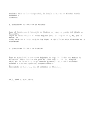 Párrafo: Sólo en caso excepcional, se acepta el diploma de Maestro Normal
Primario o
Superior.
B. SUBSISTEMA DE EDUCACION DE ADULTOS
Para el Subsistema de Educación de Adultos se requiere, además del título en
Educación,
según se establece para el Curso Regular (Art. 44, acápite 44.2, A), por lo
menos, un
curso relativo a los principios que rigen la Educación en esta modalidad de la
enseñanza.
C. SUBSISTEMA DE EDUCACION ESPECIAL
.
Para el Subsistema de Educación Especial se requiere, además del título en
Educación, según se establece para el Curso Regular (Art. 44, Acápite
44.2, A), un curso relativo al déficit (cognoscitivo, visual, auditivo,
motriz) o problema conductual correspondiente;
.
Licenciado en Sicología, más 20 créditos en Educación.
44.3. PARA EL NIVEL MEDIO
 