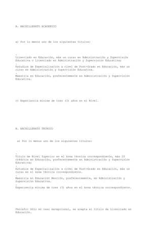 A. BACHILLERATO ACADEMICO
a) Por lo menos uno de los siguientes títulos:
.
Licenciado en Educación, más un curso en Administración y Supervisión
Educativa o Licenciado en Administración y Supervisión Educativa;
.
Estudios de Especialización a nivel de Post-Grado en Educación, más un
curso en Administración y Supervisión Educativa.
.
Maestría en Educación, preferentemente en Administración y Supervisión
Educativa.
c) Experiencia mínima de tres (3) años en el Nivel.
B. BACHILLERATO TECNICO
a) Por lo menos uno de los siguientes títulos:
.
Título de Nivel Superior en el área técnica correspondiente, más 20
créditos en Educación, preferentemente en Administración y Supervisión
Educativa;
.
Estudios de Especialización a nivel de Post-Grado en Educación, más un
curso en el área técnica correspondiente.
.
Maestría en Educación Mención, preferentemente, en Administración y
Supervisión Educativa.
.
Experiencia mínima de tres (3) años en el área técnica correspondiente.
Párrafo: Sólo en caso excepcional, se acepta el título de Licenciado en
Educación.
 