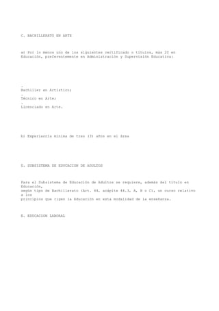 C. BACHILLERATO EN ARTE
a) Por lo menos uno de los siguientes certificado o títulos, más 20 en
Educación, preferentemente en Administración y Supervisión Educativa:
.
Bachiller en Artístico;
.
Técnico en Arte;
.
Licenciado en Arte.
b) Experiencia mínima de tres (3) años en el área
D. SUBSISTEMA DE EDUCACION DE ADULTOS
Para el Subsistema de Educación de Adultos se requiere, además del título en
Educación,
según tipo de Bachillerato (Art. 44, acápite 44.3, A, B o C), un curso relativo
a los
principios que rigen la Educación en esta modalidad de la enseñanza.
E. EDUCACION LABORAL
 