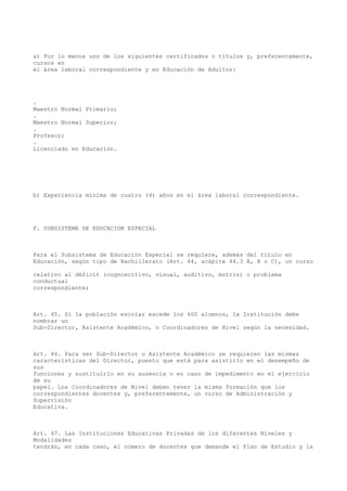 a) Por lo menos uno de los siguientes certificados o títulos y, preferentemente,
cursos en
el área laboral correspondiente y en Educación de Adultos:
.
Maestro Normal Primario;
.
Maestro Normal Superior;
.
Profesor;
.
Licenciado en Educación.
b) Experiencia mínima de cuatro (4) años en el área laboral correspondiente.
F. SUBSISTEMA DE EDUCACION ESPECIAL
Para el Subsistema de Educación Especial se requiere, además del título en
Educación, según tipo de Bachillerato (Art. 44, acápite 44.3 A, B o C), un curso
relativo al déficit (cognoscitivo, visual, auditivo, motriz) o problema
conductual
correspondiente;
Art. 45. Si la población escolar excede los 600 alumnos, la Institución debe
nombrar un
Sub-Director, Asistente Académico, o Coordinadores de Nivel según la necesidad.
Art. 46. Para ser Sub-Director o Asistente Académico se requieren las mismas
características del Director, puesto que está para asistirlo en el desempeño de
sus
funciones y sustituirlo en su ausencia o en caso de impedimento en el ejercicio
de su
papel. Los Coordinadores de Nivel deben tener la misma formación que los
correspondientes docentes y, preferentemente, un curso de Administración y
Supervisión
Educativa.
Art. 47. Las Instituciones Educativas Privadas de los diferentes Niveles y
Modalidades
tendrán, en cada caso, el número de docentes que demande el Plan de Estudio y la
 