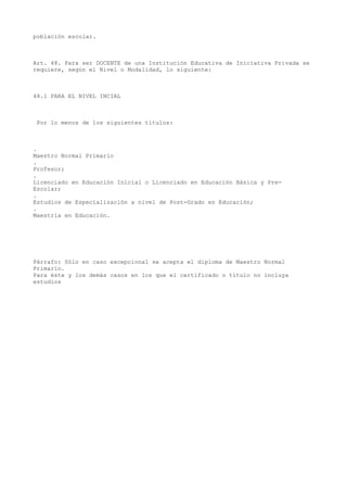 población escolar.
Art. 48. Para ser DOCENTE de una Institución Educativa de Iniciativa Privada se
requiere, según el Nivel o Modalidad, lo siguiente:
48.1 PARA EL NIVEL INCIAL
Por lo menos de los siguientes títulos:
.
Maestro Normal Primario
.
Profesor;
.
Licenciado en Educación Inicial o Licenciado en Educación Básica y Pre-
Escolar;
.
Estudios de Especialización a nivel de Post-Grado en Educación;
.
Maestría en Educación.
Párrafo: Sólo en caso excepcional se acepta el diploma de Maestro Normal
Primario.
Para éste y los demás casos en los que el certificado o título no incluya
estudios
 