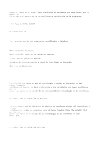 especializados en el Nivel, debe preferirse al aspirante que haya hecho, por lo
menos, un
curso sobre el manejo de la correspondiente metodología de la enseñanza.
48.2 PARA EL NIVEL BASICO
B. CURSO REGULAR
Por lo menos uno de los siguientes certificados o títulos:
.
Maestro Normal Primario;
.
Maestro Normal Superior en Educación Básica;
.
Licenciado en Educación Básica;
.
Estudios de Especialización a nivel de Post-Grado en Educación
.
Maestría en Educación.
Párrafo: En los casos en que el certificado o título en Educación no sea
específicamente
en Educación Básica, se dará preferencia a los candidatos que hayan realizado,
por lo
menos, un curso en el manejo de la correspondiente metodología de la enseñanza.
B. SUBSISTEMA DE EDUCACION DE ADULTOS
Para el Subsistema de Educación de Adultos se requiere, además del certificado o
título
en Educación, según se establece para el Curso Regular (Art. 48, acápite 48.2-
A), por lo
menos, un curso en el manejo de la metodología de la enseñanza en esta
Modalidad.
C. SUBSISTEMA DE EDUCACION ESPECIAL
 