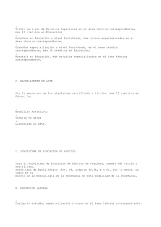 .
Título de Nivel de Estudios Superiores en el área técnica correspondiente,
más 20 créditos en Educación;
.
Estudios en Educación a nivel Post-Grado, más cursos especializados en el
área técnica correspondiente.
.
Estudios especialización a nivel Post-Grado, en el área técnica
correspondiente, más 20 créditos en Educación;
.
Maestría en Educación, más estudios especializados en el área técnica
correspondiente.
C. BACHILLERATO EN ARTE
Por lo menos uno de los siguientes certificado o títulos, más 20 créditos en
Educación;
.
Bachiller Artístico;
.
Técnico en Arte;
.
Licenciado en Arte.
D. SUBSISTEMA DE EDUCACION DE ADULTOS
Para el Subsistema de Educación de Adultos se requiere, además del título o
certificado,
según tipo de Bachillerato (Art. 48, acápite 48.3A, B o C), por lo menos, un
curso en el
manejo de la metodología de la enseñanza en esta modalidad de la enseñanza.
E. EDUCACION LABORAL
.
Cualquier estudio, especialización o curso en el área laboral correspondiente.
 