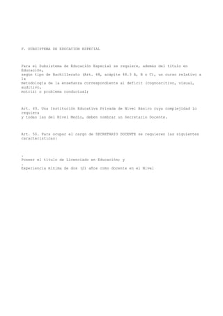 F. SUBSISTEMA DE EDUCACION ESPECIAL
Para el Subsistema de Educación Especial se requiere, además del título en
Educación,
según tipo de Bachillerato (Art. 48, acápite 48.3 A, B o C), un curso relativo a
la
metodología de la enseñanza correspondiente al deficit (cognoscitivo, visual,
auditivo,
motriz) o problema conductual;
Art. 49. Una Institución Educativa Privada de Nivel Básico cuya complejidad lo
requiera
y todas las del Nivel Medio, deben nombrar un Secretario Docente.
Art. 50. Para ocupar el cargo de SECRETARIO DOCENTE se requieren las siguientes
características:
.
Poseer el título de Licenciado en Educación; y
.
Experiencia mínima de dos (2) años como docente en el Nivel
 
